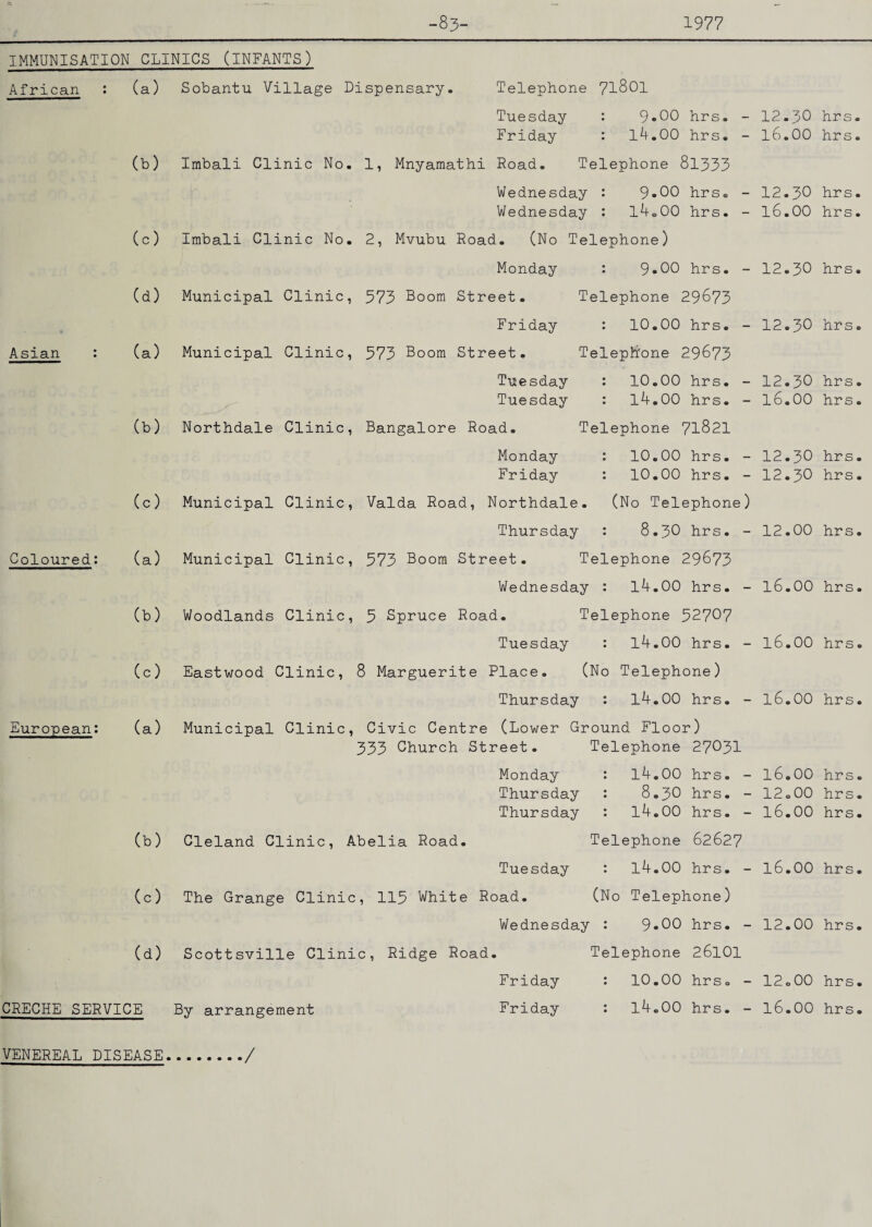 -83- 1977 Asian Coloured: European: 9.00 hrs. - 14.00 hrs. - IMMUNISATION CLINICS (INFANTS) African : (a) Sobantu Village Dispensary. Telephone 71801 Tuesday : Friday : (b) Imbali Clinic No. 1, Mnyamathi Road. Telephone 81333 Wednesday : 9*00 hrs. - Wednesday : l4o00 hrs. - (c) Imbali Clinic No. 2, Mvubu Road. (No Telephone) Monday : 9*00 hrs. - (d) Municipal Clinic, 573 Boom Street. Telephone 29673 Friday : 10.00 hrs. - (a) Municipal Clinic, 573 Boom Street. Telephone 29673 Tuesday : Tuesday : (b) Northdale Clinic, Bangalore Road. Telephone 71821 Monday : Friday : (c) Municipal Clinic, Valda Road, Northdale. (No Telephone) Thursday : 8.3O hrs. - (a) Municipal Clinic, 573 Boom Street. Telephone 29673 Wednesday : 14.00 hrs. - (b) Woodlands Clinic, 5 Spruce Road. Telephone 52707 Tuesday : 14.00 hrs. - (c) Eastwood Clinic, 8 Marguerite Place. (No Telephone) Thursday : 14.00 hrs. - (a) Municipal Clinic, Civic Centre (Lower Ground Floor) 333 Church Street. Telephone 27O3I 10.00 hrs. - 14.00 hrs. - 10.00 hrs. - 10.00 hrs. - 12.30 hrs. l6.00 hrs. 12.30 hrs. l6.00 hrs. 12.30 hrs. 12.30 hrs. 12.30 hrs. 16.00 hrs. 12.30 hrs. 12.30 hrs. 12.00 hrs. 16.00 hrs. 16.00 hrs. l6.00 hrs. 14.00 hrs. - 8.3O hrs. - 14.00 hrs. - l6.00 hrs. 12.00 hrs. 16.00 hrs. Monday Thursday Thursday (b) Cleland Clinic, Abelia Road. Telephone 62627 Tuesday : 14.00 hrs. - 16.00 hrs. (c) The Grange Clinic, 115 White Road. (No Telephone) Wednesday : 9»00 hrs. - 12.00 hrs. (d) Scottsville Clinic, Ridge Road. Telephone 26101 Friday : 10.00 hrs. - CRECHE SERVICE By arrangement Friday : 14.00 hrs. - 12.00 hrs. 16.00 hrs. VENEREAL DISEASE, ./