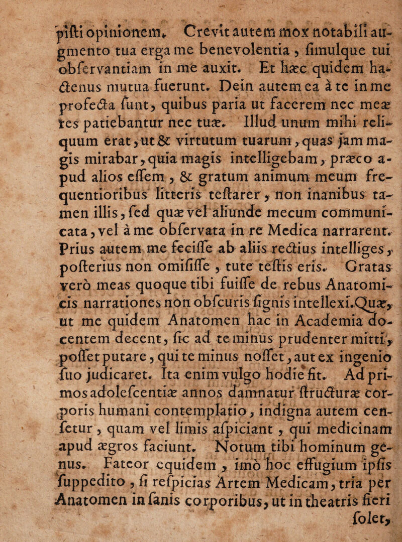 pifti opinionem*. Crevit autem mox notabili au¬ gmento tua erga me benevolentia , fimulque tui obfervantiam in me auxit. Et h«c quidem ha- denus mutua fuerunt. Dein autem ea a te in me profeda funt, quibus paria ut facerem nec mea? res patiebantur nec tuae. Illud unum mihi reli¬ quum erat, ut & virtutum tuarum, quas jam ma¬ gis mirabar,quia magis intelligebam, pneco a- pud alios effem , & gratum animum meum fre- quentioribus litteris teftarer, non inanibus ta¬ men illis, fed quae vel aliunde mecum communi¬ cata, vel a me obfervata in re Medica narrarent. Prius autem me feciife ab aliis redius intelliges, pofterius non omififfe , tute teftis eris. Gratas vero meas quoque tibi fuiife de rebus Anatomi¬ cis narrationes nonobfcuris fignis mtelleXuQuar» ut me quidem Anatomen hac in Academia do¬ centem decent, fio ad te minus prudenter mitti,- polfet putare, qui te minus no{fet,autex ingenio fuo judicaret. Ita enim vulgo hodie fit. Adpri- mos adolefcentiie annos damnatur firudura? cor¬ poris humani contemplatio, indigna autem cen- fetur, quam vel limis afpiciant, qui medicinam apud asgros faciunt. Notum tibi hominum ge¬ nus. Fateor equidem, imo hoc effugium ipfis fuppedito, fi refpicias Artem Medicam, tria per Anatomen in fanis corporibus, ut in theatris fieri folet.