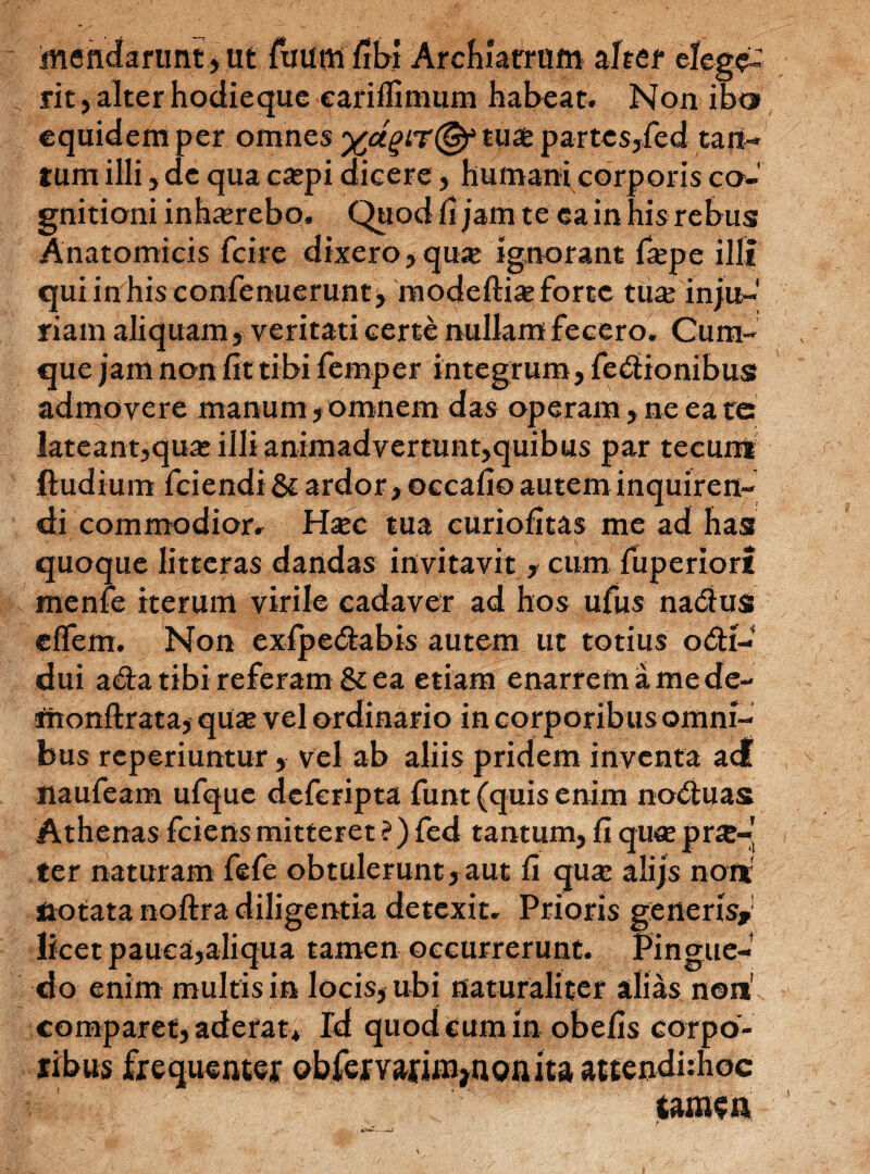 mendarimt j Ut fuumfibi Archiatrum altet elege¬ rit, alter hodieque eariflimum habeat. Non iba equidem per omnes ydtuae partes,fed tan¬ tum illi, de qua caepi dieere, humani corporis co¬ gnitioni inhaerebo. Quod fi jam te ea in his rebus Anatomicis fcire dixero, qu* ignorant faepe illi quiinhisconfenuerunt, modeftiae forte tua: inju-' riatn aliquam, veritati certe nullam fecero. Cum¬ que jam non lit tibi femper integrum, fedionibus admovere manum, omnem das operam , ne ea te: lateant,quae illi animadvertunt,quibus par tecum ftudiuin fciendi & ardor, occafio autem inquiren¬ di commodior. Haec tua curiofitas me ad has quoque litteras dandas invitavit , cum luperiort menfe iterum virile cadaver ad hos ufus nadua effem. Non exlpedabis autem ut totius odi- dui ada tibi referam & ea etiam enarrem a me de- ntonftrata, quae vel ordinario in corporibus omni¬ bus reperiuntur, vel ab aliis pridem inventa acf naufeam ufque deferipta funt (quis enim noduas Athenas fciens mitteret ?) fed tantum, fi quae pr£-' ter naturam fefe obtulerunt, aut fi qua: alijs non notata noftra diligentia detexit. Prioris generis, licet pauca,aliqua tamen occurrerunt. Pingue¬ do enim multis in locis, ubi naturaliter alias non' comparet, aderat* Id quod cum in obefis corpo¬ ribus frequenter obfervarin^nQnita attendhhoc tamen *>———<