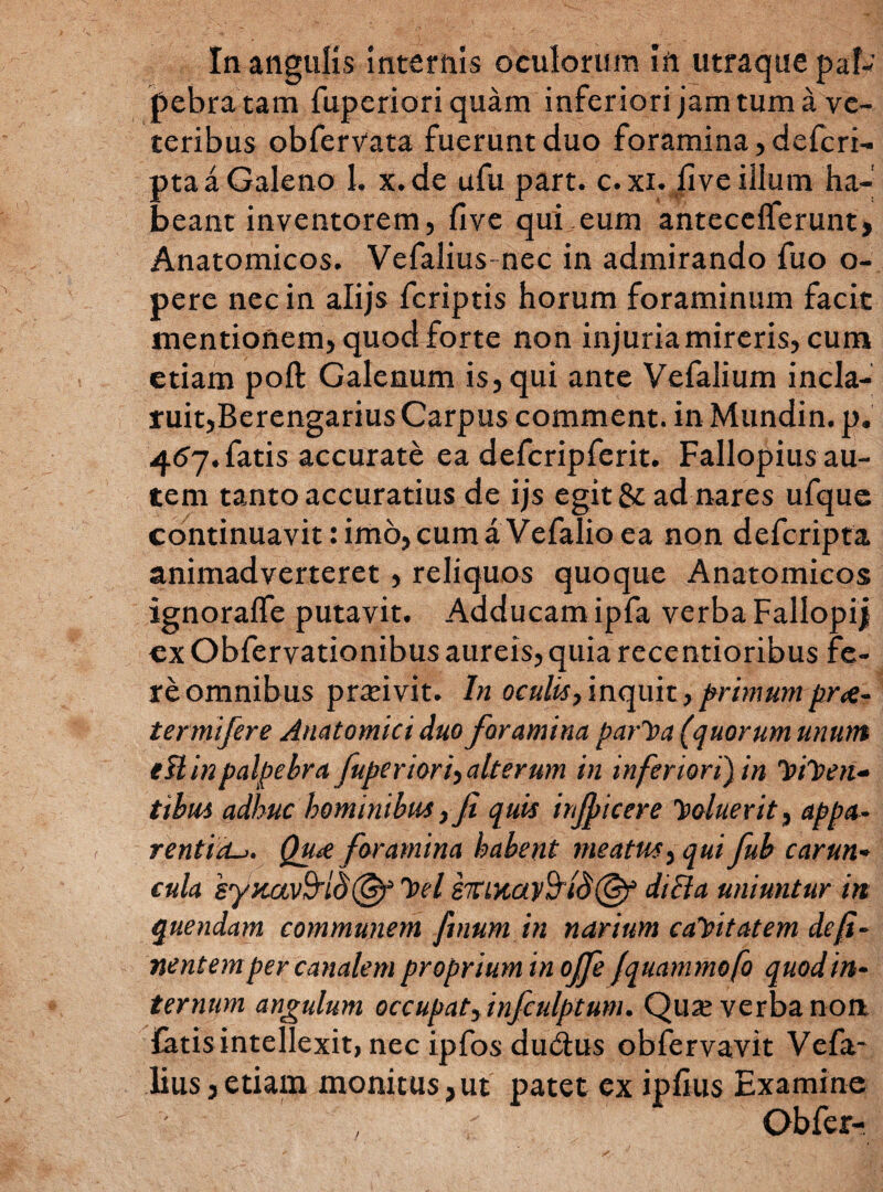 In angulis internis oculorum ift utraque pal¬ pebra tam fuperiori quam inferiori jam tum a ve¬ teribus obfervata fuerunt duo foramina, defcri- pta a Galeno 1. x.de ufu part. c. xi. five illum ha¬ beant inventorem, five qui-eum antecelferunt, Anatomicos. Vefalius- nec in admirando fuo o- pere nec in alijs fcriptis horum foraminum facit mentionem, quod forte non injuria mireris, cum etiam poft Galenum is, qui ante Vefalium incla¬ ruit,Berengarius Carpus comment. in Mundin. p. 457. fatis accurate ea defcripferit. Fallopius au¬ tem tanto accuratius de ijs egit & ad nares ufque continuavit: imo, cum a Vefalio ea non defcripta animadverteret, reliquos quoque Anatomicos ignoralfe putavit. Adducam ipfa verba Fallopij ex Obfervationibus aureis, quia recentioribus fe¬ re omnibus pneivit. In oculis,inquit,primumpr<e- termifere Anatomici duo foramina parCa (quorum unum ellin palpebra fuperiori) alterum in inferiori'} in ^icen¬ tibus adhuc hominibus, fi quis injpicere Coluerit, appa¬ rentia^. Qu# foramina habent meatus, qui fub carun¬ cula syuav&io^t Cei mMayfyidE&f di Et a uniuntur in quendam communem finum in narium caCitatem de fi - nentem per canalem propriuminoffe fqttammofo quod in¬ ternum angulum occupat, infculptum. Qua; verba non {atisintellexit, nec ipfos du&us obfervavit Vefa- lius, etiam monitus,ut patet ex ipfius Examine Obfer-