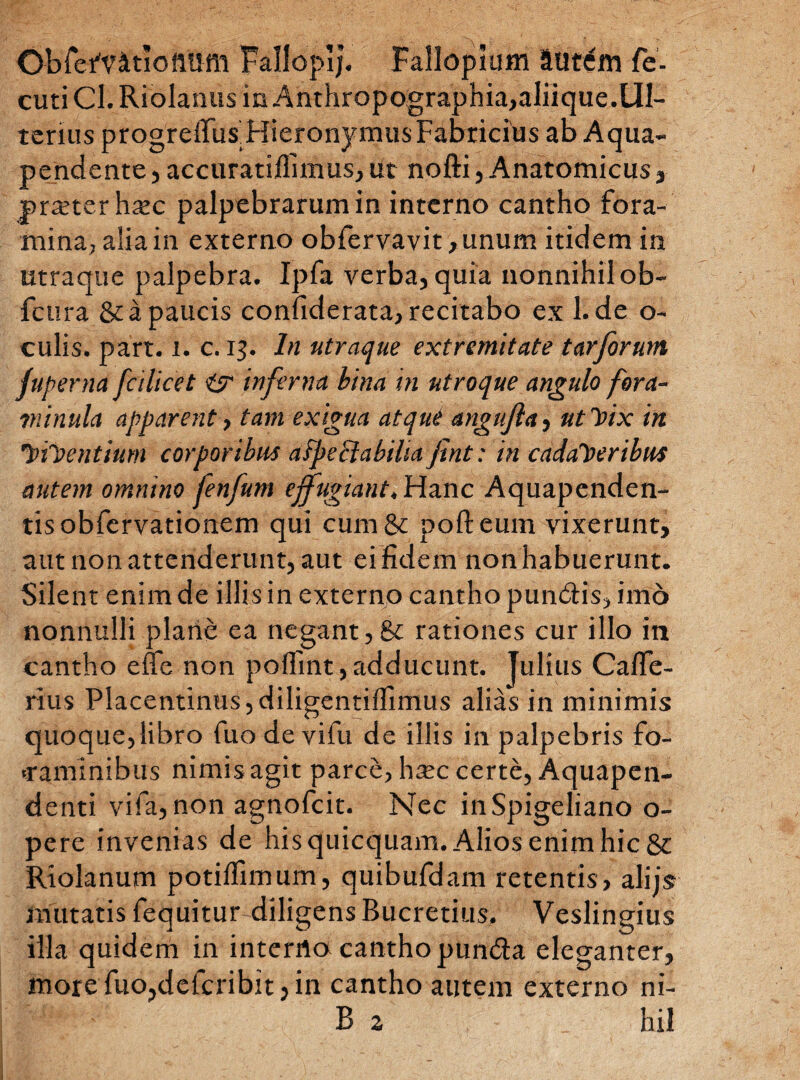 O-bfefvitiofttiffl TallopIJ. Falloplum autem fe- cutiCl.Riolanus in Anthropographia,aliique.Ul¬ terius progreffus Hieronymus Fabricius ab Aqua- pendente,accuratiflimus,ut nofti, Anatomicus, praeter hxc palpebrarum in interno cantho fora¬ mina, alia in externo obfervavit ,unum itidem in utraque palpebra. Ipfa verba, quia nonnihil ob- fcura & a paucis confiderata, recitabo ex 1. de o- culis. part. i. c. 13. In utraque extremitate tarforum fuperna fcilicet itr inferna bina in utroque angulo fora- tn inula apparent, tam exigua atqui angujla, ut Vix in ViVentium corporibus aSpe Stabilia fint: in cadaveribus autem omnino fenfum effugiant. Hanc Aquapenden- tisobfervationem qui cum &c pofteum vixerunt, aut non attenderunt, aut ei fidem non habuerunt. Silent enim de illis in externo cantho pun&is, imo nonnulli plane ea negant, & rationes cur illo in cantho efle non poflint,adducunt. Julius Cafle- rius Placentinus, diligentiflimus alias in minimis quoque,libro fuo de vifu de illis in palpebris fo¬ raminibus nimis agit parce, h^c certe, Aquapen- denti vifa, non agnofcit. Nec inSpigeliano o- pere invenias de his quicquam. Alios enim hic 8c Riolanum potiffimum, quibufdam retentis , alijs mutatis fequitur diligens Bucretius. Veslingius illa quidem in interno cantho pundta eleganter, more fuo,defcribit, in cantho autem externo ni- B 2 hil