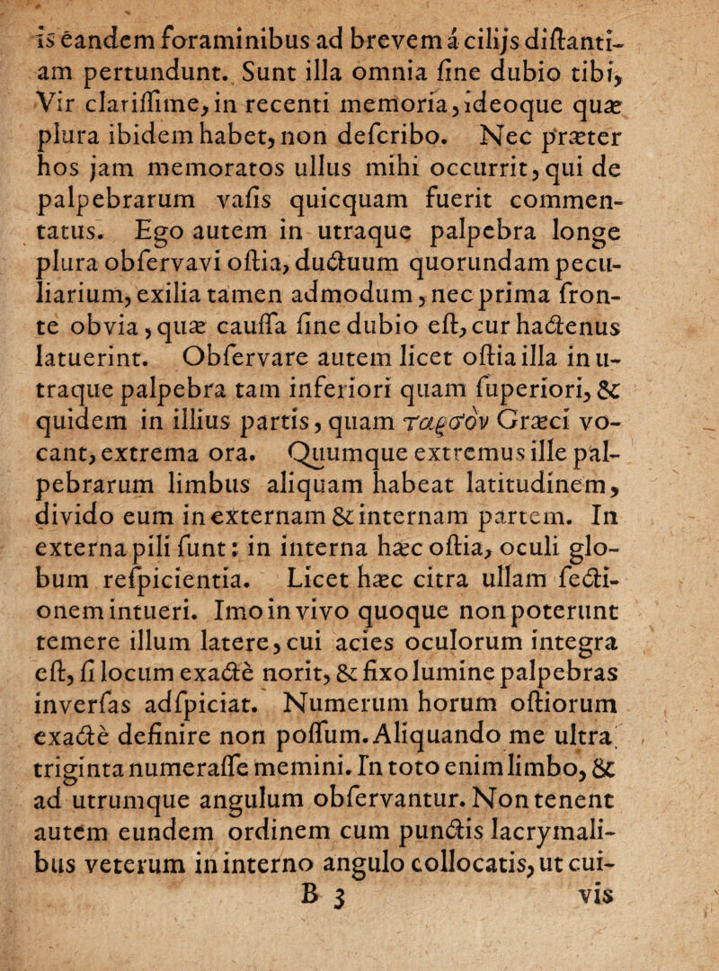 is eandem foraminibus ad brevem a cilijs diftanti- am pertundunt. Sunt illa omnia fine dubio tibi, Vir clarifiime,in recenti memoria,ideoque qu^e plura ibidem habet, non de feri bo. Nec prseter hos jam memoratos ullus mihi occurrit,qui de palpebrarum vafis quicquam fuerit commen¬ tatus. Ego autem in utraque palpebra longe plura obfervavi oftia, duduum quorundam pecu¬ liarium, exilia tamen admodum, nec prima fron¬ te obvia, quae caufta fine dubio eft, cur hadenus latuerint. Oblervare autem licet oftia illa inu- traque palpebra tam inferiori quam fuperiori, & quidem in illius partis, quam ragefov Grxci vo¬ cant, extrema ora. Quumque extremus ille pal¬ pebrarum limbus aliquam habeat latitudinem, divido eum in externam & internam partem. In externa pili funt: in interna h^ec oftia, oculi glo¬ bum refpicientia. Licet haje citra ullam fedi- onem intueri. Imo in vivo quoque non poterunt temere illum latere, cui acies oculorum integra eft, fi locum exade norit, & fixo lumine palpebras inverfas adfpiciat. Numerum horum oftiorum exade definire non poffum. Aliquando me ultrai triginta numerafle memini. Tn toto enim limbo, 8c ad utrumque angulum oblervantur. Nontenent autem eundem ordinem cum pundis Iacrymali- bus veterum in interno angulo collocatis, ut cui- B 3 vis