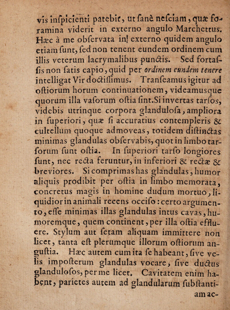 vis mfpldcnti patebit, utfane nefciam,qu^e fo¬ ramina viderit in externo angulo Marchettus. H*c a me obfervata inf externo quidem angulo etiam funt, fed non tenent eundem ordinem cum illis veterum lacrymalibus pundis. Sed fortaf- fis non fatis capio,quid per ordinem eundem tenere intelligat Vir dodiflimus. Tranfeamus igitur ad olliorum horum continuationem, videamusque quorum illa vaforum ollia fint.Si invertas tarfos, videbis utrinque corpora glandulofa, ampliora in fuperiori, quje fi accuratius contempleris Sc cultellum quoque admoveas, totidem dillindas minimas glandulas obfervabis, quot in limbo tar- forum funt ollia. In fuperiori tarfo longiores funt, nec reda feruntur, in inferiori & reda? & breviores. Si comprimas has glandulas, humor aliquis prodibit per ollia in limbo memorata, concretus magis in homine dudum mortuo,li¬ quidior in animali recens occifo: certo argumen¬ to ,eife minimas illas glandulas intus cavas,hu¬ moremque, quem continent,per illa ollia efflu¬ ere. Stylum aut fetam aliquam immittere non licet, tanta eft plerumque illorum olliorum an- gullia. Hsec autem cum ita fe habeant, live ve¬ lis impollerum glandulas vocare, live dudus glandulofos, per me licet* Cavitatem enim ha¬ bent, parietes autem ad glandularum fubllanti- am ac-