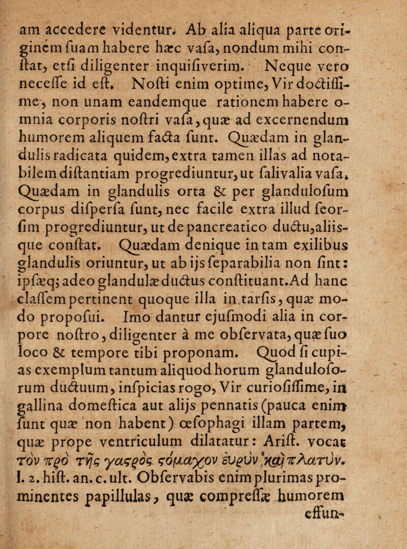 am accedere videntur^ Ab alia aliqua parte ori¬ ginem fuam habere hxc vafa, nondum mihi con¬ fiat, etfl diligenter inquifiverira.' Neque vero neceffe id eft, Nofti enim optime, Vir dofiifll- me, non unam eandemque rationem habere o- mnia corporis noftri vafa,qua; ad excernendum humorem aliquem fa<Sa funt. Quaedam in glan¬ dulis radicata quidem,extra tamen illas ad nota¬ bilem diftantiam progrediuntur, ut falivalia vafa* Quasdam in glandulis orta &: per glandulofum corpus difperfa funt, nec facile extra illud feor- fim progrediuntur, ut de pancreatico dudu,aliis¬ que confiat. Qua;dam denique in tam exilibus glandulis oriuntur, ut abijsfeparabilia non fint: ipfasq; adeo glandulae du<fius conftituant.Ad hanc claffem pertinent quoque illa in tarfis, qua; mo¬ do propofui. Imo dantur ejufmodi alia in cor¬ pore noftro,diligenter a me obfervata,qua;fuo loco & tempore tibi proponam. Quod fi cupi¬ as exemplum tantum aliquod horum glandulofo- rum du&uum, infpicias rogo, Vir curiofiffime, in gallina domeftiea aut alijs pennatis (pauca enim funt qua; non habent) oefophagi illam partem, qua; prope ventriculum dilatatur: Arifi. vocac TovTgo rvjg yaggog gofxayov svgvv xgtj xAarvv. 1. 2.hift. an.c.ult. Obfervabis enim plurimas pro¬ minentes papillulas, qua: compreflk humorem 1.'X E : --1- ■ • effun-