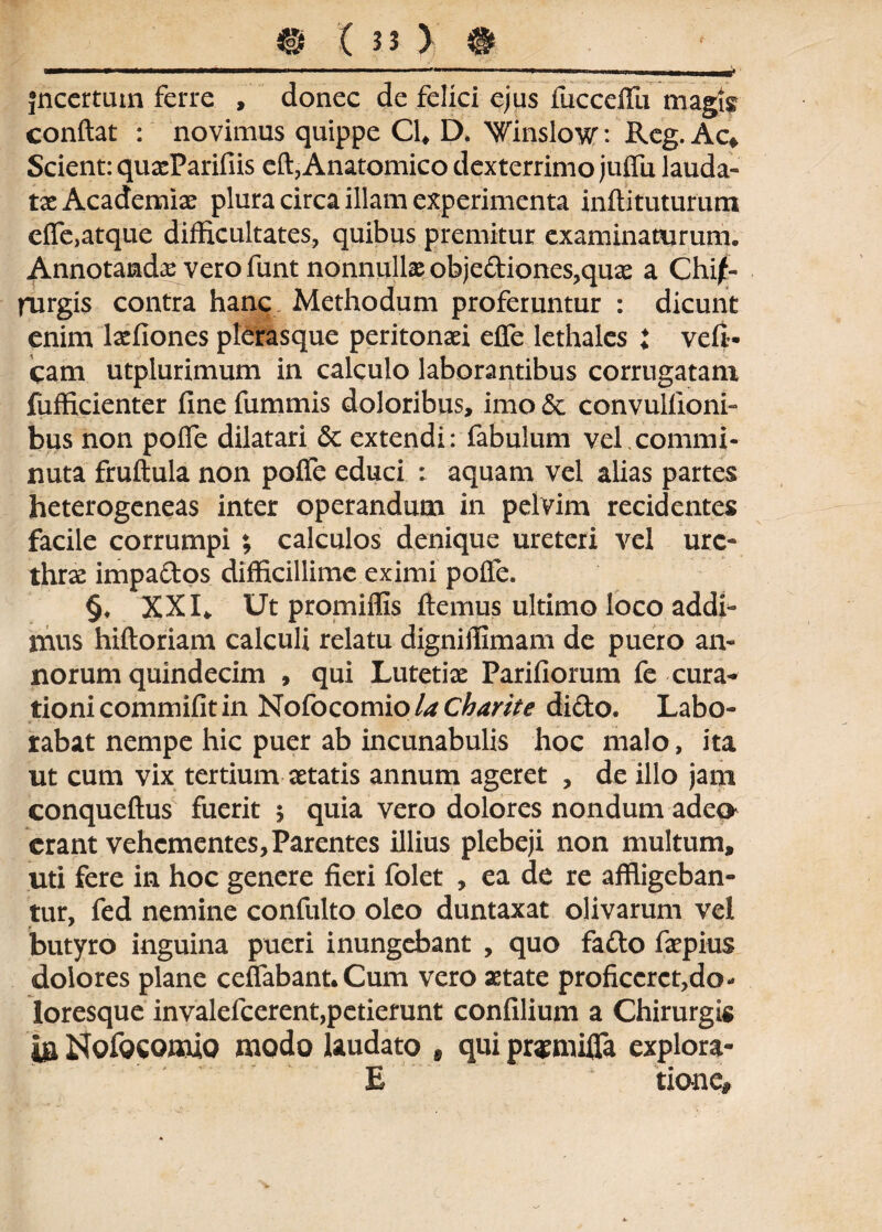 jncertum ferre , donec de felici ejus fucceffu magis conflat : novimus quippe Cl# D. 'Winslovr: Reg. Ac* Scient: quasParifiis eft, Anatomico dexterrimo juffu lauda- tx Academia plura circa illam experimenta inftituturum effe,atque difficultates, quibus premitur examinaturum. Annotandas vero funt nonnullas objediones,quas a Chi¬ rurgis contra hanc Methodum proferuntur : dicunt enim laffiones plerasque peritonaei effe lethales i veli- cam utplurimum in calculo laborantibus corrugatam jfiifficienter fine fummis doloribus, imo *$e convulfioni- bus non poffe dilatari & extendi: fabulum vel.commi¬ nuta fruftula non poffe educi : aquam vel alias partes heterogeneas inter operandum in pelvim recidentes facile corrumpi ; calculos denique ureteri vel ure¬ thra impados difficillime eximi poffe. §, XXI* Ut promiffis flemus ultimo loco addi¬ mus hiftoriam calculi relatu digniffimam de puero an¬ norum quindecim , qui Lutetiae Pariliorum fe cura^ tionicommifitin Nofocomio Ucharite dido. Labo¬ rabat nempe hic puer ab incunabulis hoc malo, ita ut cum vix tertium aetatis annum ageret , de illo jam conqueftus fuerit $ quia vero dolores nondum adeo erant vehementes. Parentes illius plebeji non multum, uti fere in hoc genere fieri folet , ea de re affligeban¬ tur, fed nemine confulto oleo duntaxat olivarum vel butyro inguina pueri inungebant , quo fado faspius dolores plane ceffabant.Cum vero astate proficcrct,do- ioresque invalefeerent,petierunt confilium a Chirurgis m Nofocomio modo laudato f qui pr^miffa explora- E tione*