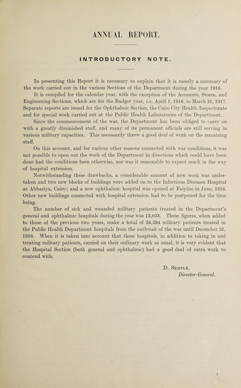 £ 4NNUAL REPORT. INTRODUCTORY NOTE. In presenting this Report it is necessary to explain that it is merely a summary of the work carried out in the various Sections of the Department during the year 1916. It is compiled for the calendar year, with the exception of the Accounts, Stores, and Engineering Sections, which are for the Budget year, i.e. April 1, 1916, to March 31, 1917. Separate reports are issued for the Ophthalmic Section, the Cairo City Health Inspectorate and for special work carried out at the Public Health Laboratories of the Department. Since the commencement of the war, the Department has been obliged to carry on with a greatly diminished staff, and many of its permanent officials are still serving in various military capacities. This necessarily threw a good deal of work on the remaining staff. On this account, and for various other reasons connected with war conditions, it was not possible to open out the work of the Department in directions which could have been done had the conditions been otherwise, nor was it reasonable to expect much in the way of hospital extension. Notwithstanding these drawbacks, a considerable amount of new work was under¬ taken and two new blocks of buildings were added on to the Infectious Diseases Hospital at Abbasiya, Cairo; and a new ophthalmic hospital was opened at Faiyum in June, 1916. Other new buildings connected with hospital extension had to be postponed for the time being. The number of sick and wounded military patients treated in the Department’s general and ophthalmic hospitals during the year was 13,033. These figures, when added to those of the previous two years, make a total of 34,294 military patients treated in the Public Health Department hospitals from the outbreak of the war until December 31, 1916. When it is taken into account that these hospitals, in addition to taking in and treating military patients, carried on their ordinary work as usual, it is very evident that the Hospital Section (both general and ophthalmic) had a good deal of extra work to •contend with. D. Semple, Director- General.