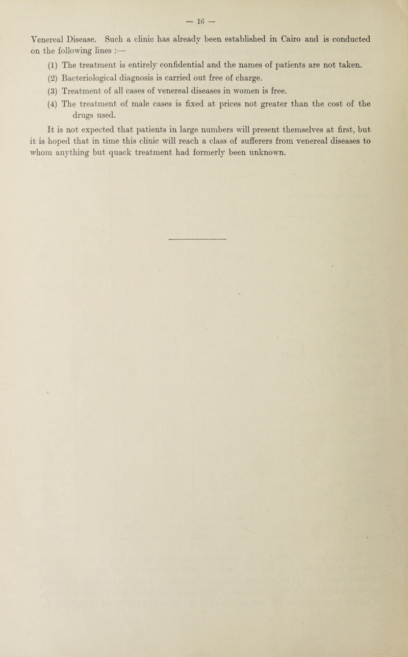 Venereal Disease. Sucli a clinic has already been established in Cairo and is conducted on the following lines :— (1) The treatment is entirely confidential and the names of patients are not taken. (2) Bacteriological diagnosis is carried out free of charge. (3) Treatment of all cases of venereal diseases in women is free. (4) The treatment of male cases is fixed at prices not greater than the cost of the drugs used. It is not expected that patients in large numbers will present themselves at first, but it is hoped that in time this clinic will reach a class of sufferers from venereal diseases to whom anything but quack treatment had formerly been unknown.