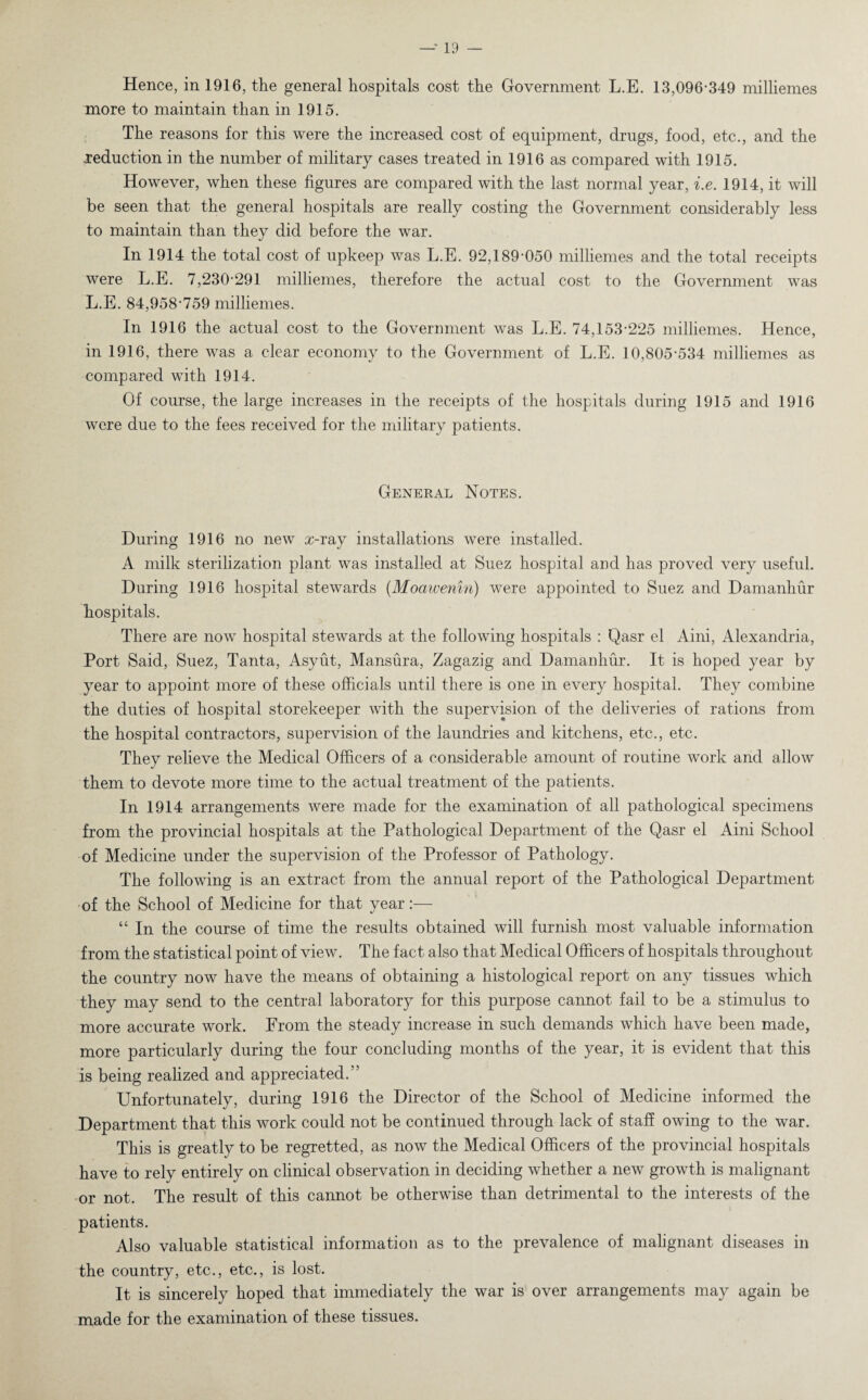 Hence, in 1916, the general hospitals cost the Government L.E. 13,096-349 milliemes more to maintain than in 1915. The reasons for this were the increased cost of equipment, drugs, food, etc., and the reduction in the number of military cases treated in 1916 as compared with 1915. However, when these figures are compared with the last normal year, i.e. 1914, it will be seen that the general hospitals are really costing the Government considerably less to maintain than they did before the war. In 1914 the total cost of upkeep was L.E. 92,189-050 milliemes and the total receipts were L.E. 7,230-291 milliemes, therefore the actual cost to the Government was L.E. 84,958-759 milliemes. In 1916 the actual cost to the Government was L.E. 74,153-225 milliemes. Hence, in 1916, there was a clear economy to the Government of L.E. 10,805-534 milliemes as compared with 1914. Of course, the large increases in the receipts of the hospitals during 1915 and 1916 were due to the fees received for the military patients. General Notes. During 1916 no new x-ray installations were installed. A milk sterilization plant was installed at Suez hospital and has proved very useful. During 1916 hospital stewards (Moawenin) were appointed to Suez and Damanhur hospitals. There are now hospital stewards at the following hospitals : Qasr el Aini, Alexandria, Port Said, Suez, Tanta, Asyut, Mansura, Zagazig and Damanhur. It is hoped year by year to appoint more of these officials until there is one in every hospital. They combine the duties of hospital storekeeper with the supervision of the deliveries of rations from the hospital contractors, supervision of the laundries and kitchens, etc., etc. They relieve the Medical Officers of a considerable amount of routine work and allow them to devote more time to the actual treatment of the patients. In 1914 arrangements were made for the examination of all pathological specimens from the provincial hospitals at the Pathological Department of the Qasr el Aini School of Medicine under the supervision of the Professor of Pathology. The following is an extract from the annual report of the Pathological Department of the School of Medicine for that year:— “ In the course of time the results obtained will furnish most valuable information from the statistical point of view. The fact also that Medical Officers of hospitals throughout the country now have the means of obtaining a histological report on any tissues which they may send to the central laboratory for this purpose cannot fail to be a stimulus to more accurate work. From the steady increase in such demands which have been made, more particularly during the four concluding months of the year, it is evident that this is being realized and appreciated.” Unfortunately, during 1916 the Director of the School of Medicine informed the Department that this work could not be continued through lack of staff owing to the war. This is greatly to be regretted, as now the Medical Officers of the provincial hospitals have to rely entirely on clinical observation in deciding whether a new growth is malignant or not. The result of this cannot be otherwise than detrimental to the interests of the patients. Also valuable statistical information as to the prevalence of malignant diseases in the country, etc., etc., is lost. It is sincerely hoped that immediately the war is over arrangements may again be made for the examination of these tissues.