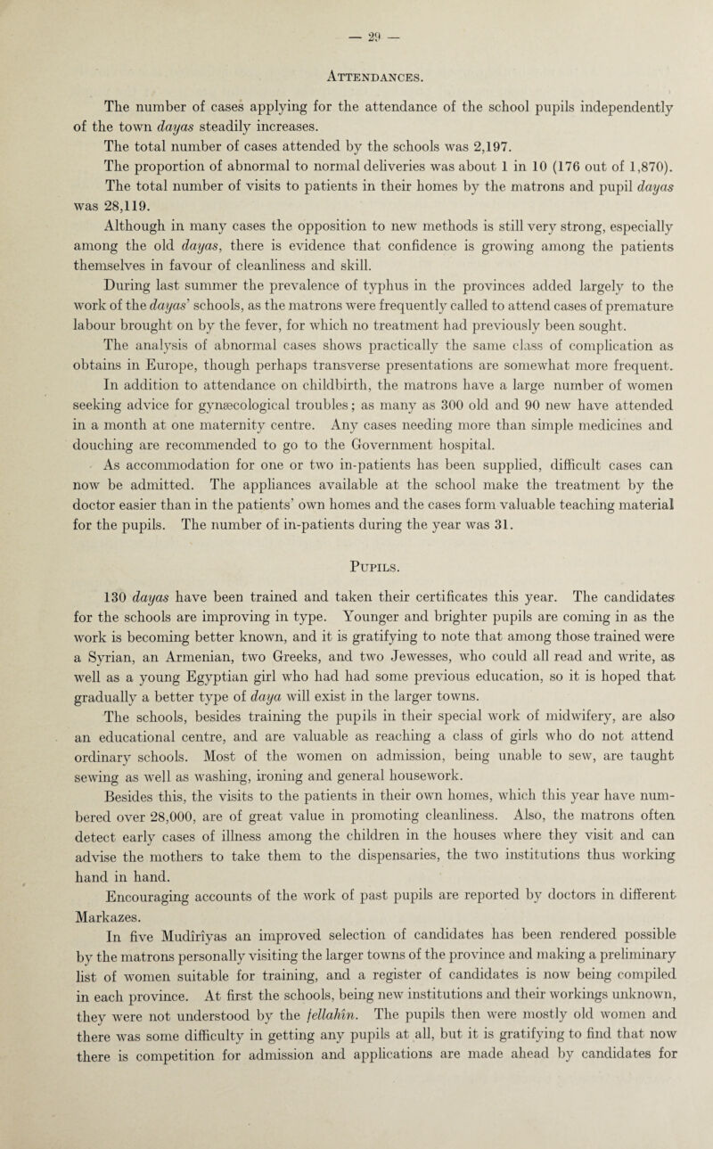 Attendances. The number of cases applying for the attendance of the school pupils independently of the town day as steadily increases. The total number of cases attended by the schools was 2,197. The proportion of abnormal to normal deliveries was about 1 in 10 (176 out of 1,870). The total number of visits to patients in their homes by the matrons and pupil dayas was 28,119. Although in many cases the opposition to new methods is still very strong, especially among the old dayas, there is evidence that confidence is growing among the patients themselves in favour of cleanliness and skill. During last summer the prevalence of typhus in the provinces added largely to the work of the dayas schools, as the matrons were frequently called to attend cases of premature labour brought on by the fever, for which no treatment had previously been sought. The analysis of abnormal cases shows practically the same class of complication as obtains in Europe, though perhaps transverse presentations are somewhat more frequent. In addition to attendance on childbirth, the matrons have a large number of women seeking advice for gynaecological troubles; as many as 300 old and 90 new have attended in a month at one maternity centre. Any cases needing more than simple medicines and douching are recommended to go to the Government hospital. As accommodation for one or two in-patients has been supplied, difficult cases can now be admitted. The appliances available at the school make the treatment by the doctor easier than in the patients’ own homes and the cases form valuable teaching material for the pupils. The number of in-patients during the year was 31. Pupils. 130 dayas have been trained and taken their certificates this year. The candidates' for the schools are improving in type. Younger and brighter pupils are coming in as the work is becoming better known, aud it is gratifying to note that among those trained were a Syrian, an Armenian, two Greeks, and two Jewesses, who could all read and write, as well as a young Egyptian girl who had had some previous education, so it is hoped that gradually a better type of daya will exist in the larger towns. The schools, besides training the pupils in their special work of midwifery, are also an educational centre, and are valuable as reaching a class of girls who do not attend ordinary schools. Most of the women on admission, being unable to sew, are taught sewing as well as washing, ironing and general housework. Besides this, the visits to the patients in their own homes, which this year have num¬ bered over 28,000, are of great value in promoting cleanliness. Also, the matrons often detect early cases of illness among the children in the houses where they visit and can advise the mothers to take them to the dispensaries, the two institutions thus working hand in hand. Encouraging accounts of the work of past pupils are reported by doctors in different Markazes. In five Mudiriyas an improved selection of candidates has been rendered possible by the matrons personally visiting the larger towns of the province and making a preliminary list of women suitable for training, and a register of candidates is now being compiled in each province. At first the schools, being new institutions and their workings unknown, they were not understood by the fellahm. The pupils then were mostly old women and there was some difficulty in getting any pupils at all, but it is gratifying to find that now there is competition for admission and applications are made ahead by candidates for