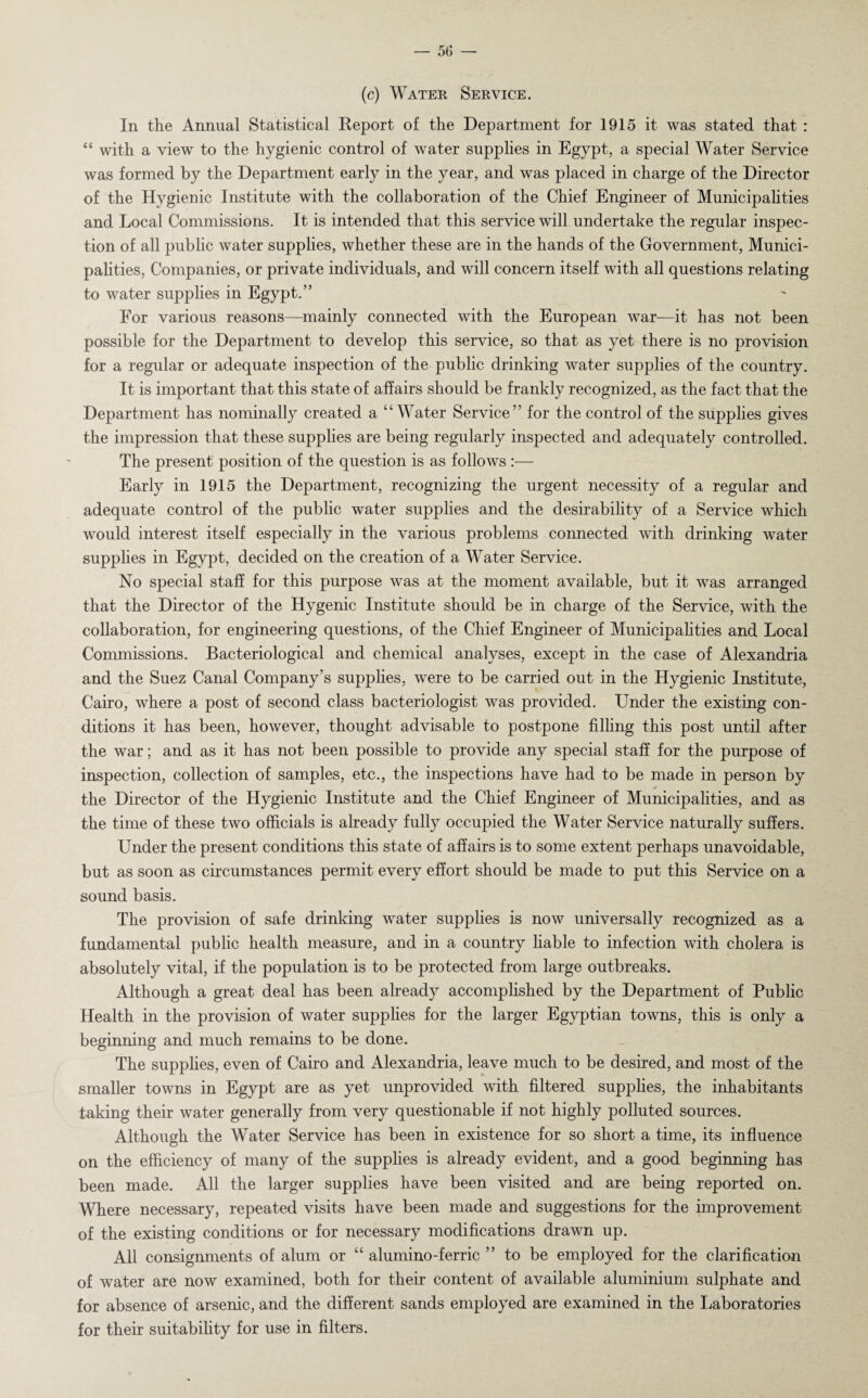 (c) Water Service. In the Annual Statistical Report of the Department for 1915 it was stated that : “ with a view to the hygienic control of water supplies in Egypt, a special Water Service was formed by the Department early in the year, and was placed in charge of the Director of the Hygienic Institute with the collaboration of the Chief Engineer of Municipalities and Local Commissions. It is intended that this service will undertake the regular inspec¬ tion of all public water supplies, whether these are in the hands of the Government, Munici¬ palities, Companies, or private individuals, and will concern itself with all questions relating to water supplies in Egypt.” For various reasons—mainly connected with the European war—it has not been possible for the Department to develop this service, so that as yet there is no provision for a regular or adequate inspection of the public drinking water supplies of the country. It is important that this state of affairs should be frankly recognized, as the fact that the Department has nominally created a “Water Service” for the control of the supplies gives the impression that these supplies are being regularly inspected and adequately controlled. The present position of the question is as follows :— Early in 1915 the Department, recognizing the urgent necessity of a regular and adequate control of the public water supplies and the desirability of a Service which would interest itself especially in the various problems connected with drinking water supplies in Egypt, decided on the creation of a Water Service. No special staff for this purpose was at the moment available, but it was arranged that the Director of the Hygenic Institute should be in charge of the Service, with the collaboration, for engineering questions, of the Chief Engineer of Municipalities and Local Commissions. Bacteriological and chemical analyses, except in the case of Alexandria and the Suez Canal Company’s supplies, were to be carried out in the Hygienic Institute, Cairo, where a post of second class bacteriologist was provided. Under the existing con¬ ditions it has been, however, thought advisable to postpone filling this post until after the war; and as it has not been possible to provide any special staff for the purpose of inspection, collection of samples, etc., the inspections have had to be made in person by the Director of the Hygienic Institute and the Chief Engineer of Municipalities, and as the time of these two officials is already fully occupied the Water Service naturally suffers. Under the present conditions this state of affairs is to some extent perhaps unavoidable, but as soon as circumstances permit every effort should be made to put this Service on a sound basis. The provision of safe drinking water supplies is now universally recognized as a fundamental public health measure, and in a country liable to infection with cholera is absolutely vital, if the population is to be protected from large outbreaks. Although a great deal has been already accomplished by the Department of Public Health in the provision of water supplies for the larger Egyptian towns, this is only a beginning and much remains to be done. The supplies, even of Cairo and Alexandria, leave much to be desired, and most of the smaller towns in Egypt are as yet unprovided with filtered supplies, the inhabitants taking their water generally from very questionable if not highly polluted sources. Although the Water Service has been in existence for so short a time, its influence on the efficiency of many of the supplies is already evident, and a good beginning has been made. All the larger supplies have been visited and are being reported on. Where necessary, repeated visits have been made and suggestions for the improvement of the existing conditions or for necessary modifications drawn up. All consignments of alum or “ alumino-ferric ” to be employed for the clarification of water are now examined, both for their content of available aluminium sulphate and for absence of arsenic, and the different sands employed are examined in the Laboratories for their suitability for use in filters.