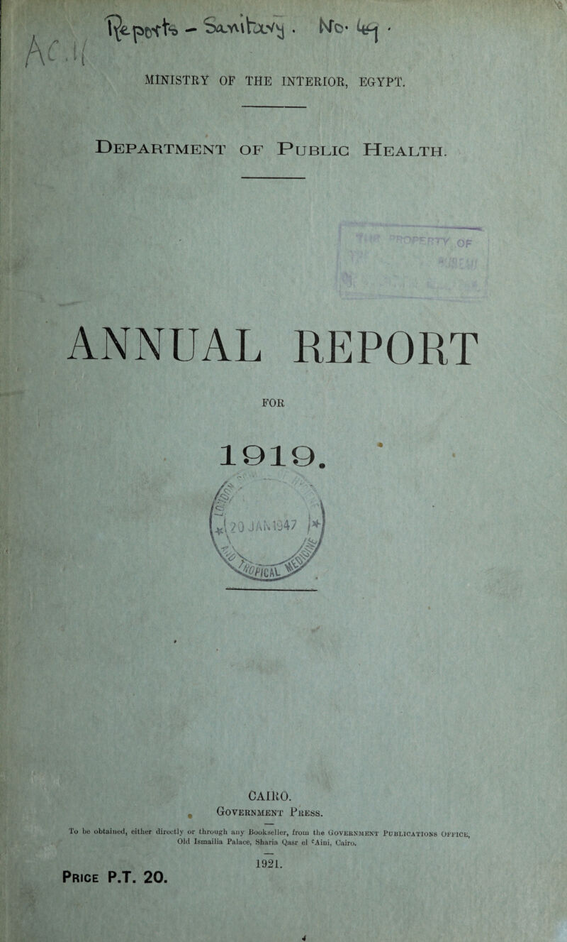 — Sa.'Alhx’Aj . Nfo* 4*-j * MINISTRY OF THE INTERIOR, EGYPT. Department of Public Health. T; OF ANNUAL REPORT FOR CAIRO. Government Press. To be obtained, either directly or through any Bookseller, from the Government Publications Office, Old Ismailia Palace, Sharia Qasr el cAini, Cairo. 1921.