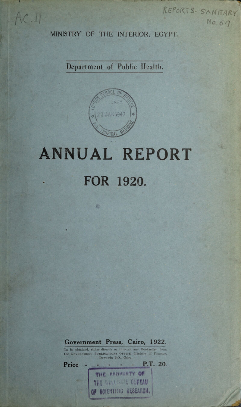 \ ' « •' ■ ■ — KePoftSS- S’A/sffTVlfcy; Ho.6q. MINISTRY OF THE INTERIOR, EGYPT. Department of Public Health. ANNUAL REPORT FOR 1920. Government Press, Cairo, 1922. To be obtained, either directly or through any Bookseller, from the Government Publications Office, Ministry of Finance, Dawawin P.O., Cairo. Price - - - P.T. 20 ftflE 8? tHI Ullh t C ffifAU of SCIENTIFIC iiESEAftSH, scrr