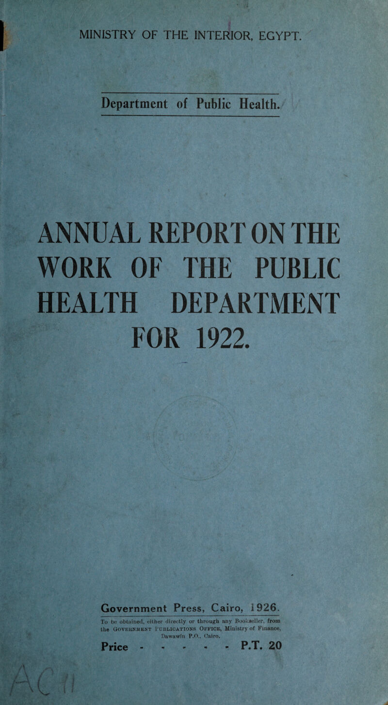 MINISTRY OF THE INTERIOR, EGYPT. Department of Public Health. ANNUAL REPORT ON THE WORK OF THE PUBLIC HEALTH DEPARTMENT FOR 1922. Government Press, Cairo, 1926. To be obtained, either directly or through any Bookseller, from the Government Publications Office, Ministry of Finance, Dawawfn P.O.. Cairo.