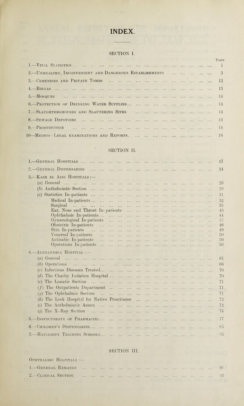 INDEX. SECTION I. 1. —Vital Statistics. 2. —Unhealthy, Inconvenient and Dangerous Establishments 3. —Cemetries and Private Tombs . 4. —B irk as . 5. —Mosques . 6. —Protection of Drinking Water Supplies. 7. —Slaughterghouses and Slautering Sites . 8. —Sewage Depotoirs . 9. —Prostitution . 10—Medico - Legal examinations and Reports. SECTION II. 1. —General Hospitals . 2. —General Dispensaries .. 3. —Kasr el Aini Hospitals :— (a) General . (b) Anthelmintic Section . (c) Statistics In-patients . Medical In-patients. Surgical . Ear, Nose and Throat In-patients Ophthalmic In-patients. Gynaecological In-patients . Obstetric In-patients . Skin In-patients . Venereal In-patients . Antirabic In-patients . Operations In-patients . 4. —Alexandria Hospital : (a) General . (b) Operations . . (c) Infectious Diseases Treated. (d) The Chatby Isolation Hospital. (e) The Lunatic Section . (/) The Outpatients Department . ((/) The Ophthalmic Section . (h) The Lock Hospital for Native Prostitutes (i) The Anthelmintic Annex . (/) The X-Ray Section . 5. —Inspectorate of Pharmacies. 6. —Children’s Dispensaries. 7. —Maternity Training Schools. SECTION III. Ophthalmic Hospitals 1. —General Remarks