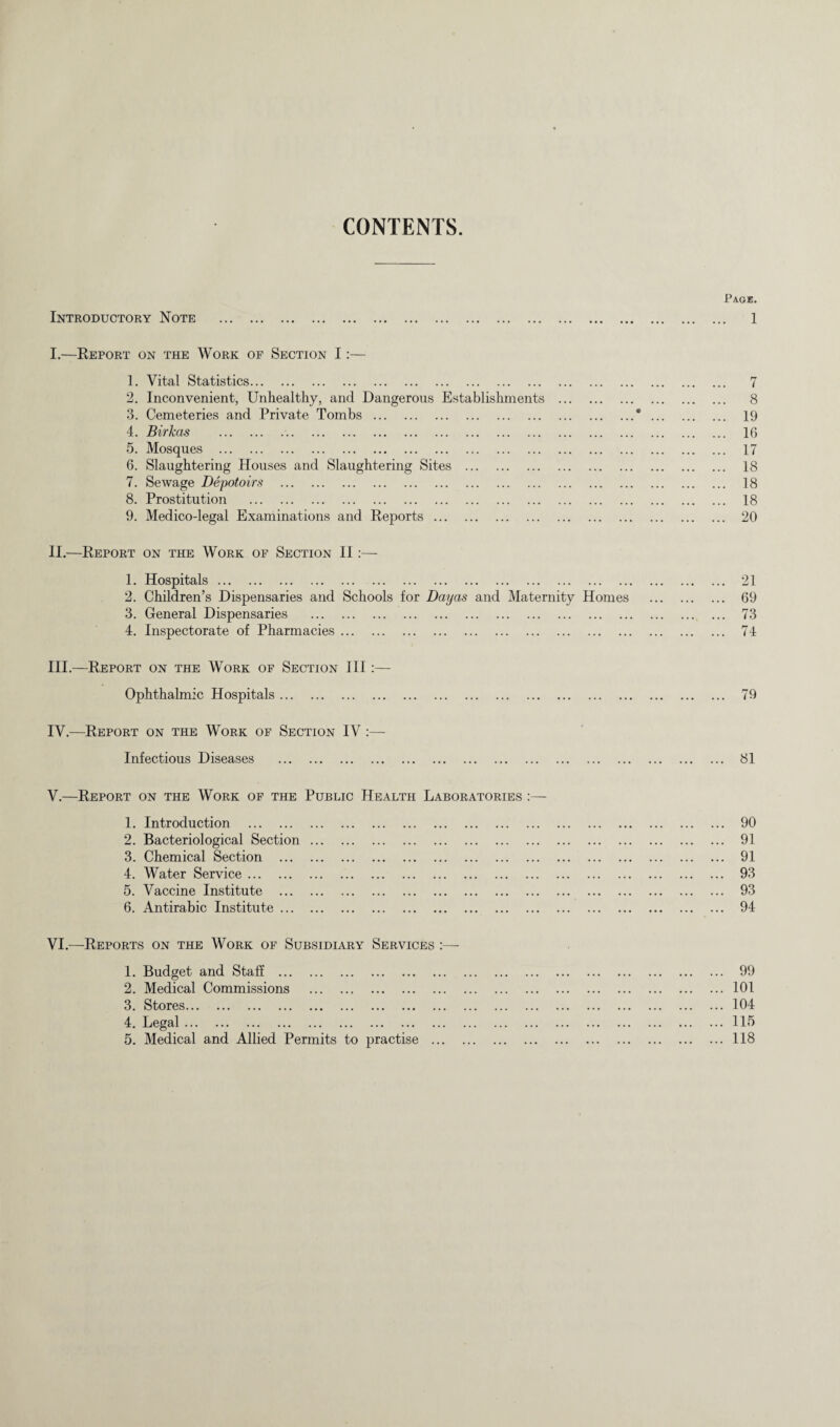 CONTENTS Introductory Note . I. —Report on the Work of Section I:— 1. Vital Statistics. 2. Inconvenient, Unhealthy, and Dangerous Establishments . 3. Cemeteries and Private Tombs. 4. Birkas .. 5. Mosques . 6. Slaughtering Houses and Slaughtering Sites . 7. Sewage Depotoirs . 8. Prostitution . 9. Medico-legal Examinations and Reports. II. —Report on the Work of Section II:— 1. Hospitals. 2. Children’s Dispensaries and Schools for Dayas and Maternity Homes 3. General Dispensaries . 4. Inspectorate of Pharmacies. III. —Report on the Work of Section III :— Ophthalmic Hospitals. IV. —Report on the Work of Section IV :— Infectious Diseases . V. —Report on the Work of the Public Health Laboratories 1. Introduction . 2. Bacteriological Section. 3. Chemical Section . 4. Water Service. 5. Vaccine Institute . 6. Antirabic Institute. VI. —Reports on the Work of Subsidiary Services :—- 1. Budget and Staff . 2. Medical Commissions . 3. Stores. 4. Legal. 5. Medical and Allied Permits to practise . Page. . 1 7 8 19 16 17 18 18 18 20 21 69 73 74 79 81 ... 90 ... 91 ... 91 ... 93 ... 93 ... 94 ... 99 ... 101 ... 104 ... 115 ... 118