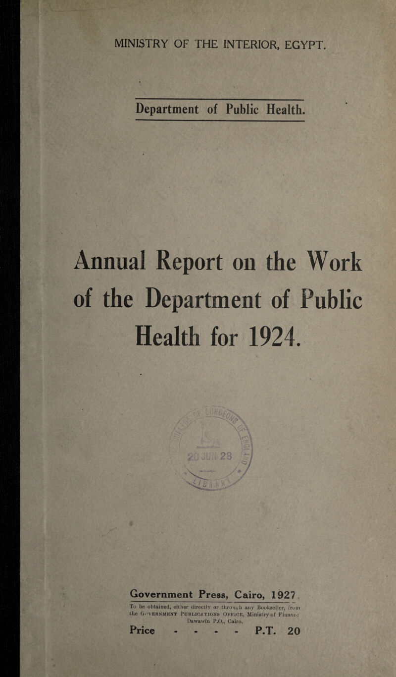 Department of Public Health. Annual Report on the Work of the Department of Public Health for 1924. / ■ i N '<: Government Press, Cairo, 192? To be obtained, either directly or through any Bookseller, from the G.-vernment Publications Office, Ministry of Finance Dawawin P.O., Cairo. Price .... P.T. 20