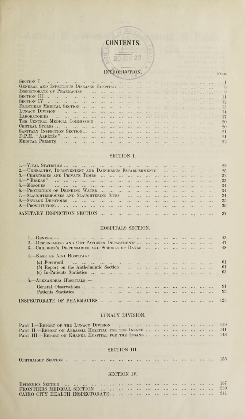 CONTENTS INTRODUCTION. Section I . 1 General and Infectious Diseases Hospitals. 8 Inspectorate of Pharmacies . 9 Section III. n Section IV. 12 Frontiers Medical Section. 13 Lunacy Division . 14 Laboratories . 17 The Central Medical Commission . 20 Central Stores . 20 Sanitary Inspection Section. 21 D.P.H. “ Arretes ” . 21 Medical Permits . 22 SECTION 1. 1. —Vital Statistics. 23 2. —Unhealthy, Inconvenient and Dangerous Establishments . 25 3. —Cemeteries and Private Tombs . 32 4. —“ Birkas ” 33 5. —Mosques . 34 6. —Protection of Drinking Water. 34 7. —Slaughterhouses and Slaughtering Sites . 34 8. —Sewage Depotoirs . 35 9. —Prostitution. 35 SANITARY INSPECTION SECTION. 37 HOSPITALS SECTION. 1. —General. 2. —Dispensaries and Out-Patients Departments... 3. —Children’s Dispensaries and Schools of Dayas 4. —Kasr el Aini Hospital :— {a) Foreword . (6) Report on the Anthelmintic Section . (c) In-Patients Statistics . 5. —Alexandria Hospitals :— General Observations. Patients Statistics . 43 47 48 61 61 63 91 93 INSPECTORATE OF PHARMACIES 123 LUNACY DIVISION. Part I.—Report of the Lunacy Division . Part II.—Report on Abbassia Hospital for the Insane ... Part III.—Report on Khanka Hospital for the Insane ... 129 141 148 SECTION III. Ophthalmic Section ... SECTION IV. Epidemics Section . FRONTIERS MEDICAL SECTION . CAIRO CITY HEALTH INSPECTORATE... 155 187 239 241