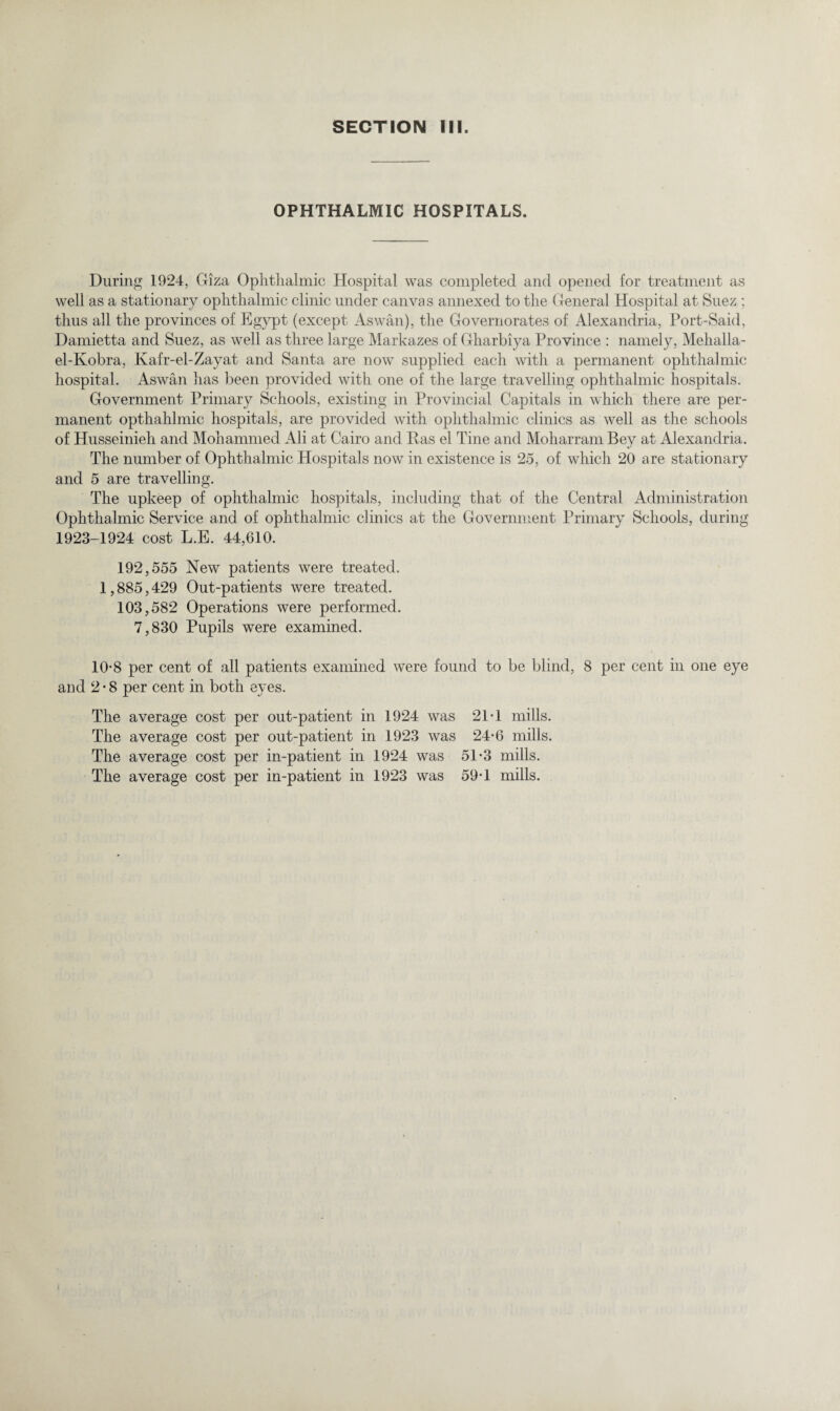 OPHTHALMIC HOSPITALS. During 1924, Giza Ophthalmic Hospital was completed and opened for treatment as well as a stationary ophthalmic clinic under canvas annexed to the General Hospital at Suez ; thus all the provinces of Egypt (except Aswan), the Governorates of Alexandria, Port-Said, Damietta and Suez, as well as three large Markazes of Gharbiya Province : namely, Mehalla- el-Kobra, Ivafr-el-Zayat and Santa are now supplied each with a permanent ophthalmic hospital. Aswan has been provided with one of the large travelling ophthalmic hospitals. Government Primary Schools, existing in Provincial Capitals in which there are per¬ manent opthahlmic hospitals, are provided with ophthalmic clinics as well as the schools of Husseinieh and Mohammed Ali at Cairo and Has el Tine and Moharram Bey at Alexandria. The number of Ophthalmic Hospitals now in existence is 25, of which 20 are stationary and 5 are travelling. The upkeep of ophthalmic hospitals, including that of the Central Administration Ophthalmic Service and. of ophthalmic clinics at the Government Primary Schools, during 1923-1924 cost L.E. 44,610. 192,555 New patients were treated. 1,885,429 Out-patients were treated. 103,582 Operations were performed. 7,830 Pupils were examined. 10*8 per cent of all patients examined were found to be blind, 8 per cent in one eye and 2-8 per cent in both eyes. The average cost per out-patient in 1924 was 21*1 mills. The average cost per out-patient in 1923 was 24-6 mills. The average cost per in-patient in 1924 was 51-3 mills. The average cost per in-patient in 1923 was 59*1 mills.