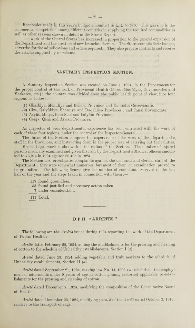 Economies made in this year’s budget amounted to L.E. 60,630. This was due to the commercial competition among different countries in supplying the required commodities as well as other reasons shown in detail in the Stores Report. The work of the Central Stores has increased in proportion to the general expansion of the Department and the creation of new branches therein. The Stores compile their budget, advertise for the adjudications and orders required. They also prepare contracts and receive the articles supplied by merchants. SANITARY INSPECTION SECTION. A Sanitary Inspection Section was created on June 1, 1924, in the Department for the proper control of the work of Provincial Health Offices (Mudiriyas, Governorates and Markazes, etc.) ; the country was divided from the public health point of view, into four regions as follows (1) Gharbiya, Menufiya and Behera Provinces and Damietta Governorate. (2) Giza, Qalyubiya, Sharqiya and Daqahliya Provinces ; and Canal Governorate. (3) Asyut, Minya, Beni-Suef and Faiyum Provinces. (4) Gerga, Qena and Aswan Provinces. An inspector of wide departmental experience has been entrusted with the work of each of these four regions, under the control of the Inspector-General, The duties of the Section comprise the supervision of the work of the Department’s staff in the Provinces, and instructing them in the proper way of carrying out their duties. Medico-Legal work is also within the radius of the Section. The number of injured persons medically examined and given first aid by the Department’s Medical officers amoun¬ ted to 76,274 in 1924 against 68,405 in 1923. The Section also investigates complaints against the technical and clerical staff of the Department; they were somewhat numerous, but most of them on examination, proved to be groundless. The following figures give the number of complaints received in the last half of the year and the steps taken in connection with them :— 117 found groundless. 53 found justified and necessary action taken. 7 under consideration. 177 Total. D.P.H. “ARRETES ” The following are the Arretes issued during 1924 regarding the work of the Department of Public Health :— Arrete dated February 25,1924, adding the establishments for the pressing and cleaning of cotton to the schedule of Unhealthy establishments, Section I (a). Arrete dated June 29, 1924, adding vegetable and fruit markets to the schedule of Unhealthy establishments, Section II (a). Arrete dated September 21, 1924, making law No. 14-1909 (which forbids the employ¬ ment of adolescents under 9 years of age in cotton ginning factories) applicable to estab¬ lishments for the pressing and cleaning of cotton. Arrete dated December 7, 1924, modifying the composition of the Consultative Board of Health. * m Arrete dated December 22, 1924, modifying para. 5 of the Arrete dated October 3, 1913, relative to the transport of rags.