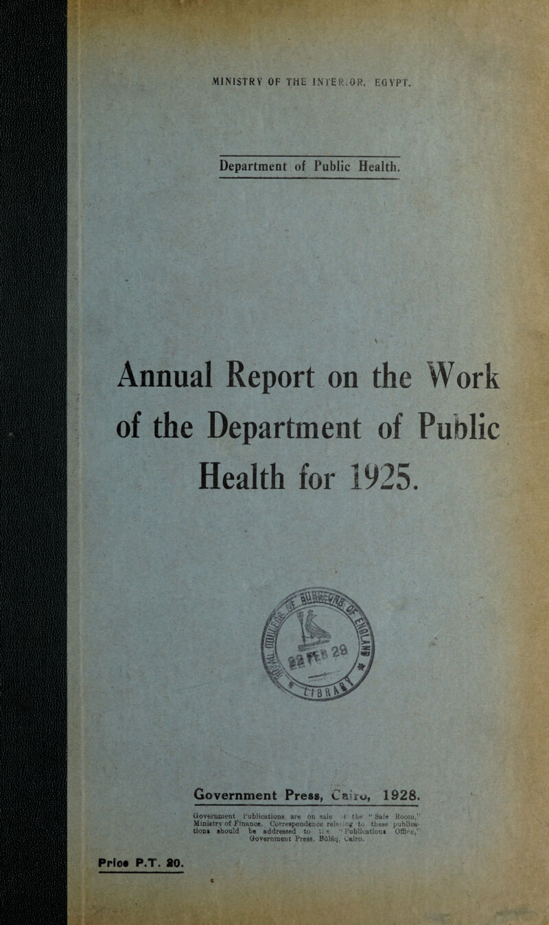 Department of Public Health. Annual Report on the Work of the Department of v Health for 1925. Government Press, Cairo, 1928. Government Publications are on sale t the “ Sale Room,” Ministry of Finance. Correspondence relating to these publica¬ tion* should be addressed to ti s “ Publication* Office,” Government Press. Bfllfiq, Cairo.