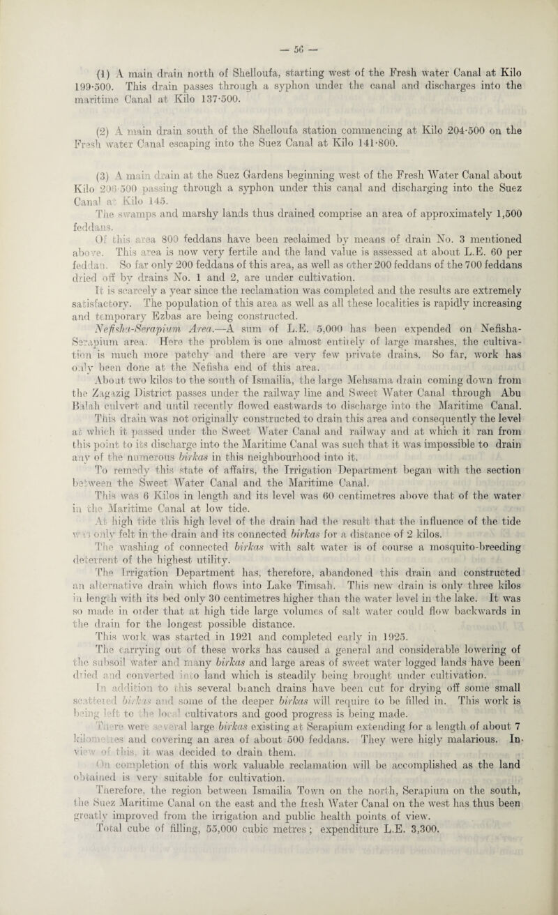 (1) A main drain north of Shelloufa, starting west of the Fresh water Canal at Kilo 199*500. This drain passes through a syphon under the canal and discharges into the maritime Canal at Kilo 137*500. (2) A main drain south of the Shelloufa station commencing at Kilo 204*500 on the Fresh water Canal escaping into the Suez Canal at Kilo 141*800. (3) A main drain at the Suez Gardens beginning west of the Fresh Water Canal about Kilo 20 '’ 500 passing through a syphon under this canal and discharging into the Suez Canal at Kilo 145. Tiie swamps and marshy lands thus drained comprise an area of approximately 1,500 feddans. Of this area. 800 feddans have been reclaimed by means of drain No. 3 mentioned above. This area is now very fertile and the land value is assessed at about L.E. 60 per feddan. So far only 200 feddans of this area, as well as other 200 feddans of the 700 feddans dried off by drains No. 1 and 2, are under cultivation. It is scarcely a year since the reclamation was completed and the results are extremely satisfactory. The population of this area as well as all these localities is rapidly increasing and temporary Ezbas are being constructed. Nefisha-Serapium Area.—A sum of L.E. 5,000 has been expended on Nefrsha- Serapium area. Here the problem is one almost entirely of large marshes, the cultiva¬ tion is much more patchy and there are very few private drains. So far, work has only been done at the Nefisha end of this area. About two kilos to the south of Ismailia, the large Mehsama drain coming down from the Zagazig District passes under the railway line and Sweet Water Canal through Abu Balah culvert and until recently flowed eastwards to discharge into the Maritime Canal. This drain was not originally constructed to drain this area and consequently the level at which it passed under the Sweet Water Canal and railway and at which it ran from this point to its discharge into the Maritime Canal was such that it was impossible to drain anv of the numerous birkas in this neighbourhood into it. To remedy this state of affairs, the Irrigation Department began with the section between the Sweet Water Canal and the Maritime Canal. This was 6 Kilos in length and its level was 60 centimetres above that of the water in the Maritime Canal at low tide. At high tide this high level of the drain had the result that the influence of the tide v n only felt in the drain and its connected birkas for a distance of 2 kilos. The washing of connected birkas with salt water is of course a mosquito-breeding deterrent of the highest utility. The Irrigation Department has, therefore, abandoned this drain and constructed an alternative drain which flows into Lake Tirnsah. This new drain is only three kilos in length with its bed only 30 centimetres higher than the water level in the lake. It was so made in order that at high tide large volumes of salt water could flow backwards in the drain for the longest possible distance. This work was started in 1921 and completed early in 1925. The carrying out of these works has caused a general and considerable lowering of the subsoil water and many birkas and large areas of sweet water logged lands have been dried rod converted into land which is steadily being brought under cultivation. In addition to this several bianch drains have been cut for drying off some small scattered birkas and some of the deeper birkas will require to be filled in. This work is being hft to the lor ’ cultivators and good progress is being made. hi we were • veral large birkas existing at Serapium extending for a length of about 7 kiloi i es and covering an area of about 500 feddans. They were higly malarious. In- vi e o ' this it was decided to drain them. : n completion of this work valuable reclamation will be accomplished as the land obtained is very suitable for cultivation. Therefore, the region between Ismailia Town on the north, Serapium on the south, the Suez Maritime Canal on the east and the fresh Water Canal on the west has thus been greatly improved from the irrigation and public health points of view. Total cube of filling, 55,000 cubic metres ; expenditure L.E. 3,300.