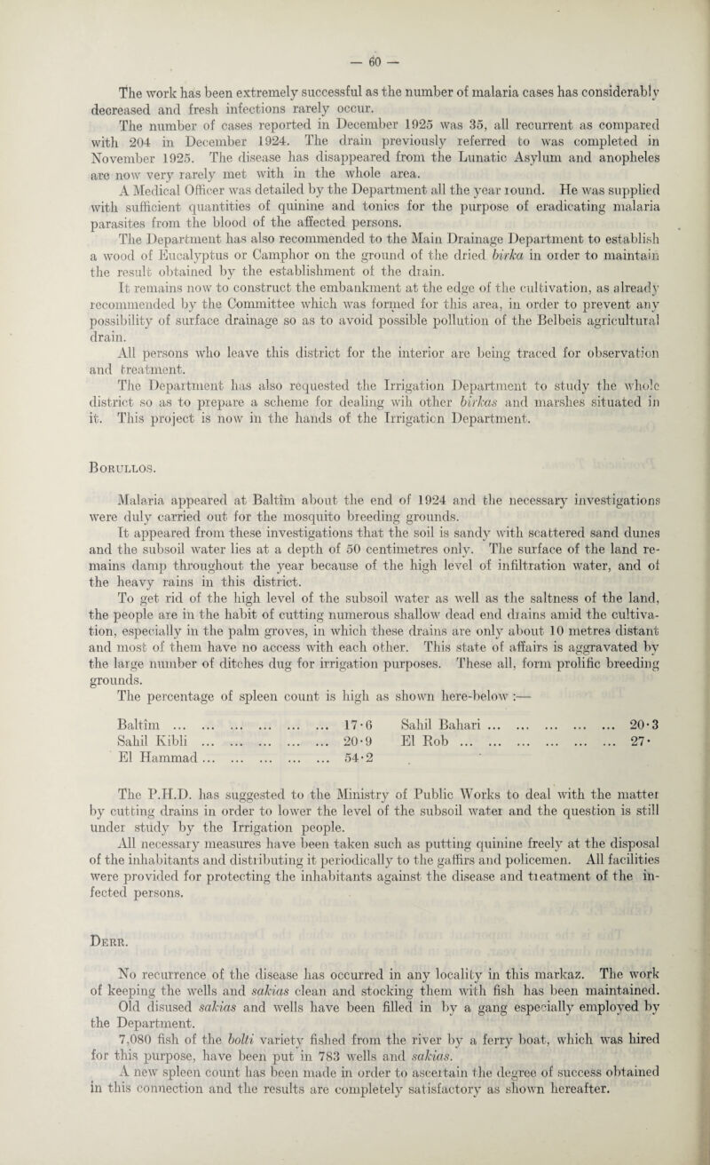 The work has been extremely successful as the number of malaria cases has considerably decreased and fresh infections rarely occur. The number of cases reported in December 1925 was 35, all recurrent as compared with 204 in December 1924. The drain previously referred to was completed in November 1925. The disease has disappeared from the Lunatic Asylum and anopheles are now very rarely met with in the whole area. A Medical Officer was detailed by the Department all the year round. He was supplied with sufficient quantities of quinine and tonics for the purpose of eradicating malaria parasites from the blood of the affected persons. The Department has also recommended to the Main Drainage Department to establish a wood of Eucalyptus or Camphor on the ground of the dried birka in order to maintain the result obtained by the establishment of the drain. It remains now to construct the embankment at the edge of the cultivation, as already recommended by the Committee which was formed for this area, in order to prevent any possibility of surface drainage so as to avoid possible pollution of the Belbeis agricultural drain. All persons who leave this district for the interior are being traced for observation and treatment. The Department has also requested the Irrigation Department to study the whole district so as to prepare a scheme for dealing will other birkas and marshes situated in it. This project is now in the hands of the Irrigation Department. Borullos. Malaria appeared at Baltim about the end of 1924 and the necessary investigations were duly carried out for the mosquito breeding grounds. It appeared from these investigations that the soil is sandy with scattered sand dunes and the subsoil water lies at a depth of 50 centimetres only. The surface of the land re¬ mains damp throughout the year because of the high level of infiltration water, and of the heavy rains in this district. To get rid of the high level of the subsoil water as well as the saltness of the land, the people are in the habit of cutting numerous shallow dead end drains amid the cultiva¬ tion, especially in the palm groves, in which these drains are only about 10 metres distant and most of them have no access with each other. This state of affairs is aggravated by the large number of ditches dug for irrigation purposes. These all, form prolific breeding grounds. The percentage of spleen count is high as shown here-below :— Baltim . Sahil Ivibli ... El Hammad ... ... 17-6 Sahil Bahari. 20*3 ... 20-9 El Bob . 27- ... 54*2 The P.H.D. has suggested to the Ministry of Public Works to deal with the matter by cutting drains in order to lower the level of the subsoil water and the question is still under study by the Irrigation people. All necessary measures have been taken such as putting quinine freely at the disposal of the inhabitants and distributing it periodically to the gaffirs and policemen. All facilities were provided for protecting the inhabitants against the disease and treatment of the in¬ fected persons. Derr. No recurrence of the disease has occurred in any locality in this markaz. The work of keeping the wells and sakias clean and stocking them with fish has been maintained. Old disused sakias and wells have been filled in by a gang especially employed by the Department. 7,080 fish of the bolti variety fished from the river by a ferry boat, which was hired for this purpose, have been put in 783 wells and sakias. A new spleen count has been made in order to ascertain the degree of success obtained in this connection and the results are completely satisfactory as shown hereafter.