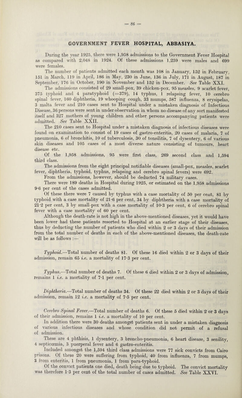 GOVERNMENT FEVER HOSPITAL, ABBASIYA. During the year 1925, there were 1,958 admissions to the Government Fever Hospital as compared with 2,048 in 1924. Of these admissions 1,259 were males and 699 were females. The number of patients admitted each month was 108 in January, 152 in February, 151 in March, 119 in April, 186 in May, 230 in June, 136 in July, 171 in August, 187 in September, 176 in October, 190 in November and 152 in December. See Table XXI. The admissions consisted of 29 small-pox, 39 chicken-pox, 95 measles, 9 scarlet fever, 375 typhoid and 4 paratyphoid (=379), 14 typhus, 1 relapsing fever, 10 cerebro spinal fever, 160 diphtheria, 19 whooping cough, 33 mumps, 587 influenza, 8 erysipelas, 3 malta fever and 210 cases sent to Hospital under a mistaken diagnosis of Infectious Disease, 36 persons were sent in under observation in whom no disease of any sort manifested itself and 327 mothers of young children and other persons accompanying patients were admitted. See Table XXII. The 210 cases sent to Hospital under a mistaken diagnosis of infectious diseases were found on examination to consist of 19 cases of gastro-enteritis, 20 cases of malaria, 7 of pneumonia, 6 of bronchitis, 10 of tuberculosis, 30 of tonsilitis, 7 of dysentery, 6 of various skin diseases and 105 cases of a most diverse nature consisting of tumours, heart disease etc. Of the 1,958 admissions, 95 were first class, 269 second class and 1,594 third class. The admissions from the eight principal notifiable diseases (small-pox, measles, scarlet fever, diphtheria, typhoid, typhus, relapsing and cerebro spinal fevers) were 692. From the admissions, however, should be deducted 74 military cases. There were 189 deaths in Hospital during 1925, or estimated on the 1,958 admissions 9-6 per cent of the cases admitted. Of these there were 7 caused by typhus with a case mortality of 50 per cent, 81 by typhoid with a case mortality of 21-6 per cent, 34 by diphtheria with a case mortality of 21-2 per cent, 3 by small-pox with a case mortality of 10-3 per cent, 6 of cerebro spinal fever with a case mortality of 60 per cent. Although the death-rate is not high in the above-mentioned diseases, yet it would have been lower had these patients resorted to Hospital at an earlier stage of their diseases, thus by deducting the number of patients who died within 2 or 3 days of their admission from the total number of deaths in each of the above-mentioned diseases, the death-rate will be as follows :— Typhoid.—Total number of deaths 81. Of these 16 died within 2 or 3 days of their admission, remain 65 i.e. a mortality of 17*3 per cent. Typhus.—Total number of deaths 7. Of these 6 died within 2 or 3 days of admission, remains 1 i.e. a mortality of 7-1 per cent. Diphtheria.—Total number of deaths 34. Of these 22 died within 2 or 3 days of their admission, remain 12 i.e. a mortality of 7*5 per cent. Cerebro Spinal Fever.—Total number of deaths 6. Of these 5 died within 2 or 3 days of their admission, remains 1 i.e. a mortality of 10 per cent. In addition there were 30 deaths amongst patients sent in under a mistaken diagnosis of various infectious diseases and whose condition did not permit of a refusal of admission. These are 4 phthisis, 1 dysentery, 3 broncho-pneumonia, 6 heart disease, 3 senility, 4 septicoemia, 3 puerperal fever and 6 gastro-enteritis. Included amongst the 1,594 third class admissions were 77 sick convicts from Cairo prisons. Of these 20 were suffering from typhoid, 40 from influenza, 7 from mumps, 3 from enteritis, 1 from pneumonia, 1 from para-typhoid. Of the convict patients one died, death being due to tj^phoid. The convict mortality was therefore 1-3 per cent of the total number of cases admitted. See Table XXVI.