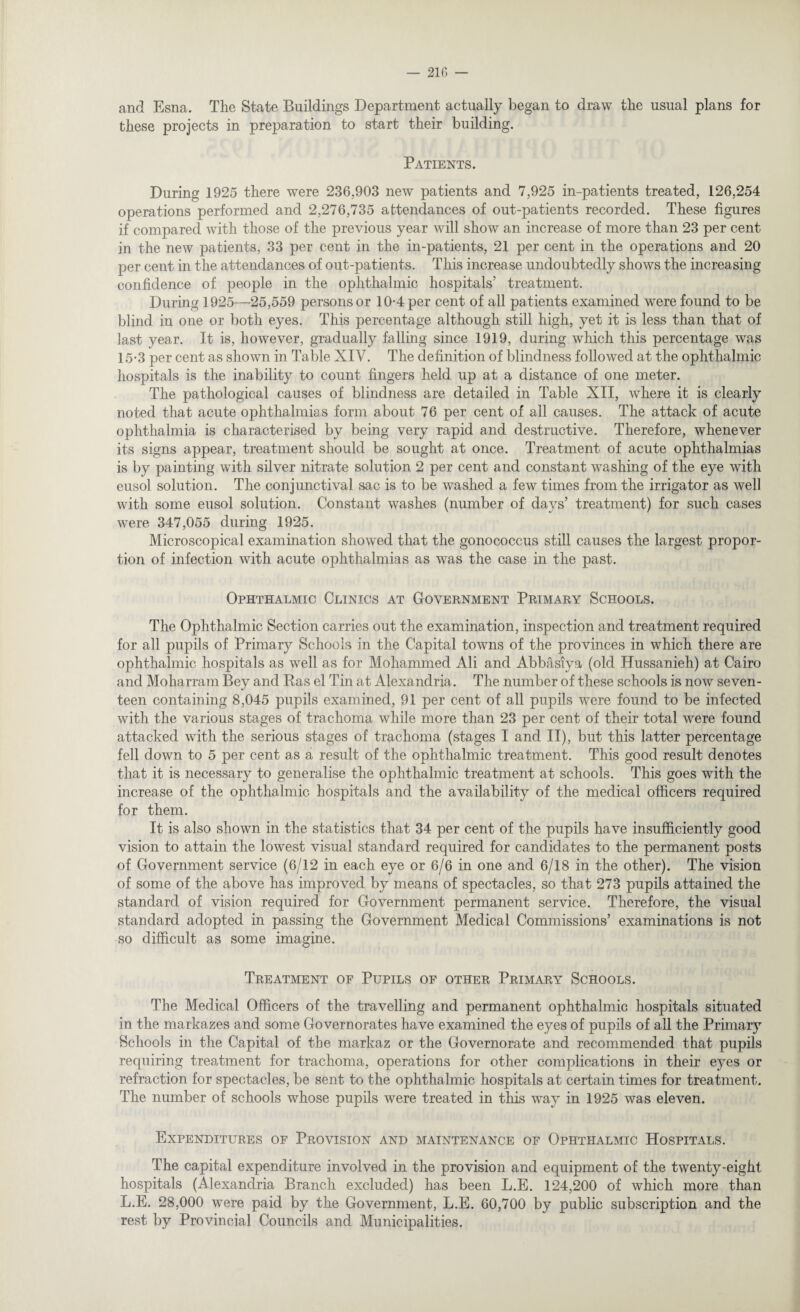 and Esna. The State Buildings Department actually began to draw the usual plans for these projects in preparation to start their building. Patients. During 1925 there were 236,903 new patients and 7,925 in-patients treated, 126,254 operations performed and 2,276,735 attendances of out-patients recorded. These figures if compared with those of the previous year will show an increase of more than 23 per cent in the new patients, 33 per cent in the in-patients, 21 per cent in the operations and 20 per cent in the attendances of out-patients. This increase undoubtedly shows the increasing confidence of people in the ophthalmic hospitals’ treatment. During 1925—25,559 persons or 10-4 per cent of all patients examined were found to be blind in one or both eyes. This percentage although still high, yet it is less than that of last year. It is, however, gradually falling since 1919, during which this percentage was 15*3 per cent as shown in Table XIV. The definition of blindness followed at the ophthalmic hospitals is the inability to count fingers held up at a distance of one meter. The pathological causes of blindness are detailed in Table XII, where it is clearly noted that acute ophthalmias form about 76 per cent of all causes. The attack of acute ophthalmia is characterised by being very rapid and destructive. Therefore, whenever its signs appear, treatment should be sought at once. Treatment of acute ophthalmias is by painting with silver nitrate solution 2 per cent and constant washing of the eye with eusol solution. The conjunctival sac is to be washed a few times from the irrigator as well with some eusol solution. Constant washes (number of days’ treatment) for such cases were 347,055 during 1925. Microscopical examination showed that the gonococcus still causes the largest propor¬ tion of infection with acute ophthalmias as was the case in the past. Ophthalmic Clinics at Government Primary Schools. The Ophthalmic Section carries out the examination, inspection and treatment required for all pupils of Primary Schools in the Capital towns of the provinces in which there are ophthalmic hospitals as well as for Mohammed Ali and Abbasiya (old Hussanieh) at Cairo and Moharram Bey and Ras el Tin at Alexandria. The number of these schools is now seven¬ teen containing 8,045 pupils examined, 91 per cent of all pupils were found to be infected with the various stages of trachoma while more than 23 per cent of their total were found attacked with the serious stages of trachoma (stages I and II), but this latter percentage fell down to 5 per cent as a result of the ophthalmic treatment. This good result denotes that it is necessary to generalise the ophthalmic treatment at schools. This goes with the increase of the ophthalmic hospitals and the availability of the medical officers required for them. It is also shown in the statistics that 34 per cent of the pupils have insufficiently good vision to attain the lowest visual standard required for candidates to the permanent posts of Government service (6/12 in each eye or 6/6 in one and 6/18 in the other). The vision of some of the above has improved by means of spectacles, so that 273 pupils attained the standard of vision required for Government permanent service. Therefore, the visual standard adopted in passing the Government Medical Commissions’ examinations is not so difficult as some imagine. Treatment of Pupils of other Primary Schools. The Medical Officers of the travelling and permanent ophthalmic hospitals situated in the markazes and some Governorates have examined the eyes of pupils of all the Primary Schools in the Capital of the markaz or the Governorate and recommended that pupils requiring treatment for trachoma, operations for other complications in their eyes or refraction for spectacles, be sent to the ophthalmic hospitals at certain times for treatment. The number of schools whose pupils were treated in this way in 1925 was eleven. Expenditures of Provision and maintenance of Ophthalmic Hospitals. The capital expenditure involved in the provision and equipment of the twenty-eight hospitals (Alexandria Branch excluded) has been L.E. 124,200 of which more than L.E. 28,000 were paid by the Government, L.E. 60,700 by public subscription and the rest by Provincial Councils and Municipalities.