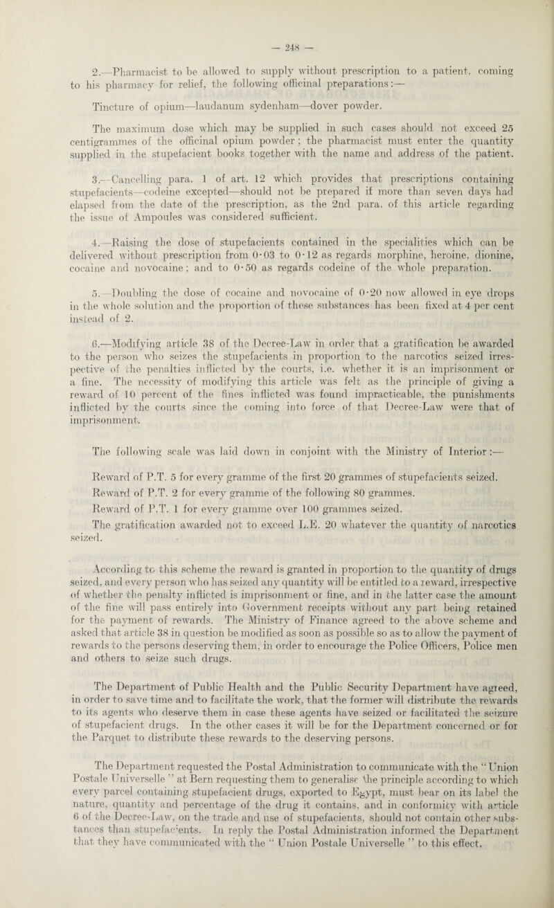 2. —Pharmacist to be allowed to supply without prescription to a patient, coming to his pharmacy for relief, the following officinal preparations:— Tincture of opium—laudanum sydenham—dover powder. The maximum dose which may be supplied in such cases should not exceed 25 centigrammes of the officinal opium powder ; the pharmacist must enter the quantity supplied in the stupefacient books together with the name and address of the patient. 3. —Cancelling para. 1 of art. 12 which provides that prescriptions containing stupefacients—codeine excepted—should not be prepared if more than seven days had elapsed from the date of the prescription, as the 2nd para, of this article regarding the issue of Ampoules was considered sufficient. 4. —Raising the dose of stupefacients contained in the specialities which can be delivered without prescription from 0*03 to 0-12 as regards morphine, heroine, dionine, cocaine and novocaine; and to 0*50 as regards codeine of the whole preparation. 5. —Doubling the dose of cocaine and novocaine of 0*20 now allowed in eye drops in the whole solution and the proportion of these substances has been fixed at 4 per cent instead of 2. 6. —Modifying article 38 of the Decree-Law in order that a gratification be awarded to the person who seizes the stupefacients in proportion to the narcotics seized irres¬ pective of the penalties inflicted by the courts, i.e. whether it is an imprisonment or a fine. The necessity of modifying this article was felt as the principle of giving a reward of 10 percent of the fines inflicted was found impracticable, the punishments inflicted by the courts since the coming into force of that Decree-Law were that of imprisonment. The following scale was laid down in conjoint with the Ministry of Interior :— Reward of P.T. 5 for every gramme of the first 20 grammes of stupefacients seized. Reward of P.T. 2 for every gramme of the following 80 grammes. Reward of P.T. 1 for every gramme over 100 grammes seized. The gratification awarded not to exceed L.E. 20 whatever the quantity of narcotics seized. According to this scheme the reward is granted in proportion to the quantity of drugs seized, and every person who has seized any quantity will be entitled to a reward, irrespective of whether the penalty inflicted is imprisonment or fine, and in the latter case the amount of the fine will pass entirely into Government receipts without any part being retained for the payment of rewards. The Ministry of Finance agreed to the above scheme and asked that article 38 in question be modified as soon as possible so as to allow the payment of rewards to the persons deserving them, in order to encourage the Police Officers, Police men and others to seize such drugs. The Department of Public Health and the Public Security Department have agreed, in order to save time and to facilitate the work, that the former will distribute the rewards to its agents who deserve them in case these agents have seized or facilitated the seizure of stupefacient drugs. In the other cases it will be for the Department concerned or for the Parquet to distribute these rewards to the deserving persons. The Department requested the Postal Administration to communicate with the “Union Postale IJniverselle at Bern requesting them to generalise the principle according to which every parcel containing stupefacient drugs, exported to Egypt, must bear on its label the nature, quantity and percentage of the drug it contains, and in conformity with article 6 of the Decree-Law, on the trade and use of stupefacients, should not contain other subs¬ tances than stupefacients. In reply the Postal Administration informed the Department that they have communicated with the “ Union Postale Universelle ” to this effect.