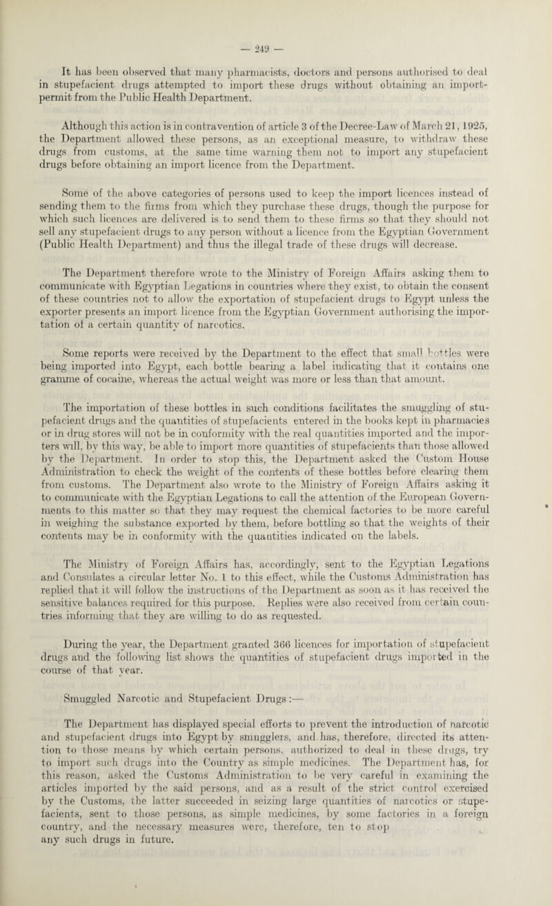 It lias been observed that many pharmacists, doctors and persons authorised to deal in stupefacient drugs attempted to import these drugs without obtaining an import- permit from the Public Health Department. Although this action is in contravention of article 3 of the Decree-Law of March 21,1925, the Department allowed these persons, as an exceptional measure, to withdraw these drugs from customs, at the same time warning them not to import any stupefacient drugs before obtaining an import licence from the Department. Some of the above categories of persons used to keep the import licences instead of sending them to the firms from which they purchase these drugs, though the purpose for which such licences are delivered is to send them to these firms so that they should not sell any stupefacient drugs to any person without a licence from the Egyptian Government (Public Health Department) and thus the illegal trade of these drugs will decrease. The Department therefore wrote to the Ministry of Foreign Affairs asking them to communicate with Egyptian Legations in countries where they exist, to obtain the consent of these countries not to allow the exportation of stupefacient drugs to Egypt unless the exporter presents an import licence from the Egyptian Government authorising the impor¬ tation of a certain quantity of narcotics. Some reports were received by the Department to the effect that small bottles were being imported into Egypt, each bottle bearing a label indicating that it contains one gramme of cocaine, whereas the actual weight was more or less than that amount. The importation of these bottles in such conditions facilitates the smuggling of stu¬ pefacient drugs and the quantities of stupefacients entered in the books kept in pharmacies or in drug stores will not be in conformity with the real quantities imported and the impor¬ ters will, by this way, be able to import more quantities of stupefacients than those allowed by the Department. In order to stop this, the Department asked the Custom House Administration to check the weight of the contents of these bottles before clearing them from customs. The Department also wrote to the Ministry of Foreign Affairs asking it to communicate with the Egyptian Legations to call the attention of the European Govern¬ ments to this matter so that they may request the chemical factories to be more careful in weighing the substance exported by them, before bottling so that the weights of their contents may be in conformity with the quantities indicated on the labels. The Ministry of Foreign Affairs has, accordingly, sent to the Egyptian Legations and Consulates a circular letter No. 1 to this effect, while the Customs Administration has replied that it will follow the instructions of the Department as soon as it has received the sensitive balances required for this purpose. Replies were also received from certain coun¬ tries informing that they are willing to do as requested. During the year, the Department granted 360 licences for importation of stupefacient drugs and the following list shows the quantities of stupefacient drugs imported in the course of that year. Smuggled Narcotic and Stupefacient Drugs:— The Department has displayed special efforts to prevent the introduction of narcotic and stupefacient drugs into Egypt by smugglers, and. has, therefore, directed its atten¬ tion to those means by which certain persons, authorized to deal in these drugs, try to import such drugs into the Country as simple medicines. The Department has, for this reason, asked the Customs Administration to be very careful in examining the articles imported by the said persons, and as a result of the strict control exercised by the Customs, the latter succeeded in seizing large quantities of narcotics or stupe¬ facients, sent to those persons, as simple medicines, by some factories in a foreign country, and the necessary measures were, therefore, ten to stop any such drugs in future.