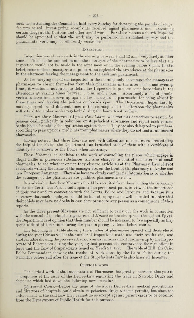 such as: attending the Committee held every Sunday for destroying the parcels of stupe - facients seized, investigating complaints received aginst pharmacists and examining certain drugs at the Customs and other useful work. For these reasons a fourth Inspector should be appointed so that the work may be performed in a satisfactory way and the pharmacists work may be efficiently controlled. Inspection. Inspection was always made in the morning between 9 and 12 a.m., very rarely at other times. This led the proprietors and the managers of the pharmacies to believe that the inspection would not be made in the after noon or in the evening before 8 p.m. In this belief, some of them (managers and proprietors) neglected the attendance at the pharmacies in the afternoon leaving the management to the assistant pharmacist. As the carrying out of the inspection in the morning only encourages the managers of pharmacies to absent themselves from their pharmacies in the after noons and evening times, it was found advisable to detail the Inspectors to perform some inspections in the afternoons at various times between 3 p.m. and 8 p.m. Accordingly a lot of proces- verbeaux have been drawn up against the managers of pharmacies for being absent in these times and leaving the poisons cupboards open. The Department hopes that by making inspections at different times in the morning and the afternoon the pharmacists will attend their pharmacies regularly during the hours fixed by Law. There are three Moawens (Agents Hors Cadre) who work as detectives to search for persons dealing illegally in poisonous or stupefacient substances and report such persons to the Police for taking the legal action against them. They are also delegated to purchase, according to prescriptions, medicines from pharmacies where they do not find an authorised pharmacist. Having noticed that these Moawens met with difficulties in some cases necessitating the help of the Police, the Department has furnished each of them with a certificate of identity to be shown to the Police when necessary. Those Moawens, in addition to the work of controlling the places which engage in illegal traffic in poisonous substances, are also charged to control the exterior of small pharmacies, to see whether or not they observe article 40 of the Pharmacy Law of 1904 as regards writing the name of the manager etc. on the front of the pharmacy in Arabic and in a European Language. They also have to obtain confidential information as to whether the managers of the pharmacies are qualified pharmacists or not. It is advisable that these Moawens should be recruited from those holding the Secondary Education Certificate Part I, and appointed to permanent posts, in view of the importance of their work and its connection with the Courts, Police and Parquets and because it is necessary that such employees should be honest, upright and well educated in order that their chiefs may have no doubt in case they prosecute any person as a consequence of their reports. As the three present Moawens are not sufficient to carry out the work in connection with the control of the simple drug stores and Manzul sellers etc. spread throughout Egypt, the Department is of opinion that their number should be increased to five especially as they spend a third of their time during the year in giving evidence before courts. The following is a table showing the number of pharmacies opened and those closed during the year 1925 as well as the number of inspections made and their results etc., and another table showing the proces-verbaux of contraventions and debts drawn up by the Inspec¬ torate of Pharmacies during the year, against persons who contravened the regulations in force and the Law of Stupefacients issued on March 21, 1925. The table of H.E. the Cairo Police Commandant showing the results of work done by the Cairo Police during the 6 months before and after the issue of the Stupefacients Law is also inserted hereafter : Clerical work. The clerical work of the Inspectorate of Pharmacies has greatly increased this year in consequence of the issue of the Decree-Law regulating the trade in Narcotic Drugs and their use which laid down the following new procedure :— (1) Permit Cards.—Before the issue of the above Decree-Law, medical practitioners and directors of hospitals could obtain stupefacient drugs without permits, but since the enforcement of the said Law they cannot do so except against permit cards to be obtained from the Department of Public Health for this purpose.