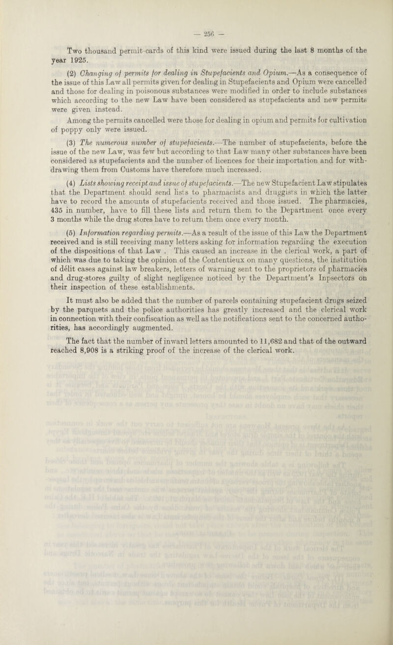 year 1925. (2) Changing of 'permits for dealing in Stupefaeients and Opium.—As a consequence of the issue of this Law all permits given for dealing in Stupefaeients and Opium were cancelled and those for dealing in poisonous substances were modified in order to include substances which according to the new Law have been considered as stupefaeients and new permits were given instead. Among the permits cancelled were those for dealing in opium and permits for cultivation of poppy only were issued. (3) The numerous number of stupefaeients.—The number of stupefaeients, before the issue of the new Law, was few but according to that Law many other substances have been considered as stupefaeients and the number of licences for their importation and for with¬ drawing them from Customs have therefore much increased. (4) Lists showing receipt and issue of stupefaeients.—The new Stupefacient Law stipulates that the Department should send lists to pharmacists and druggists in which the latter have to record the amounts of stupefaeients received and those issued. The pharmacies, 435 in number, have to fill these lists and return them to the Department once every 3 months while the drug stores have to return them once every month. (5) Information regarding permits.—As a result of the issue of this Law the Department received and is still receiving many letters asking for information regarding the execution of the dispositions of that Law . This caused an increase in the clerical work, a part of which was due to taking the opinion of the Contentieux on many questions, the institution of delit cases against law breakers, letters of warning sent to the proprietors of pharmacies and drug-stores guilty of slight negligence noticed by the Department’s Inpsectors on their inspection of these establishments. It must also be added that the number of parcels containing stupefacient drugs seized by the parquets and the police authorities has greatly increased and the clerical work in connection with their confiscation as well as the notifications sent to the concerned autho¬ rities, has accordingly augmented. The fact that the number of inward letters amounted to 11,682 and that of the outward reached 8,908 is a striking proof of the increase of the clerical work.