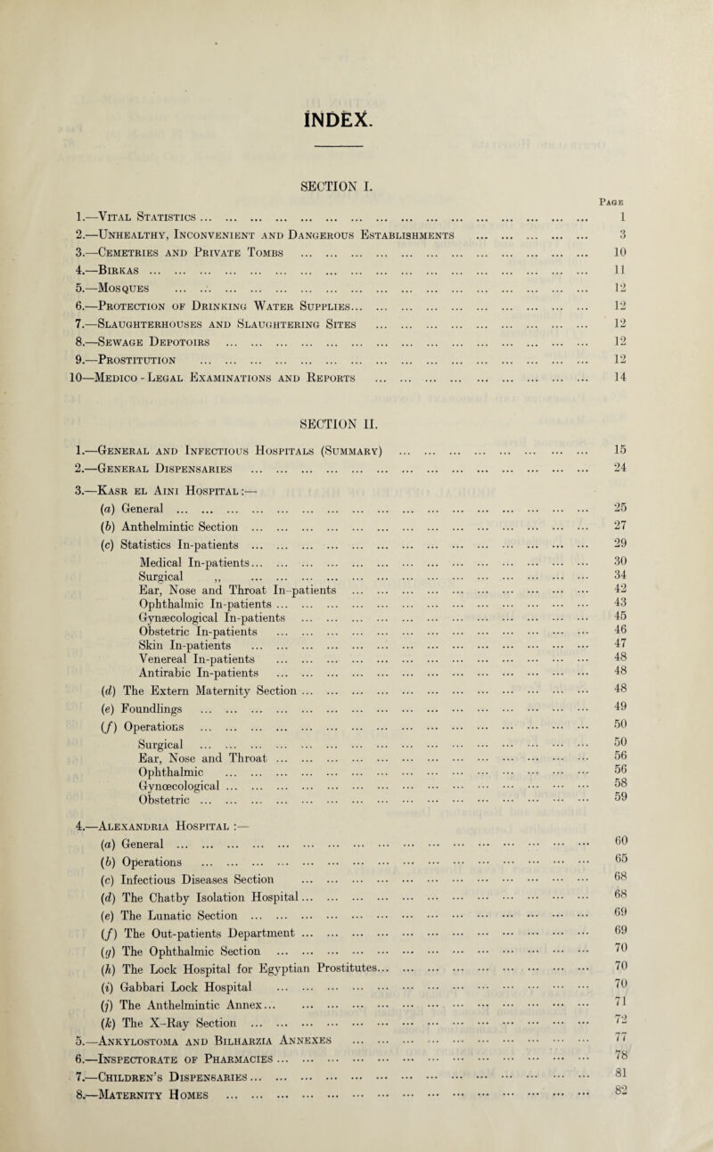 iNDEX. SECTION I. Page 1. —Vital Statistics. 1 2. —Unhealthy, Inconvenient and Dangerous Establishments . 3 3. —Cemetries and Private Tombs . 10 4. —Birkas . 11 5. —Mosques .;. 12 6. —Protection of Drinking Water Supplies. 12 7. —Slaughterhouses and Slaughtering Sites . 12 8. —Sewage Depotoirs . 12 9. —Prostitution . 12 10—Medico- Legal Examinations and Reports . 14 SECTION II. 1. —General and Infectious Hospitals (Summary) . 15 2. —General Dispensaries . 24 3. —Kasr el Aini Hospital :— (a) General . 25 (b) Anthelmintic Section . 27 (c) Statistics In-patients . 29 Medical In-patients. 30 Surgical ,, 34 Ear, Nose and Throat In-patients . 42 Ophthalmic In-patients. 43 Gynaecological In-patients . 45 Obstetric In-patients . 10 Skin In-patients . 17 Venereal In-patients . 18 Antirabic In-patients . 18 (d) The Extern Maternity Section. 48 (e) Foundlings . 19 (/) Operations . 50 Surgical . 50 Ear, Nose and Throat. 56 Ophthalmic . 56 Gynoecological. Obstetric . 59 4. —Alexandria Hospital :— (a) General . 00 (b) Operations . 05 (c) Infectious Diseases Section . 08 (d) The Chatby Isolation Hospital. 08 (e) The Lunatic Section . 09 (/) The Out-patients Department. 09 (y) The Ophthalmic Section . 70 (h) The Lock Hospital for Egyptian Prostitutes. 70 (i) Gabbari Lock Hospital . 70 (j) The Anthelmintic Annex... . 71 (Jc) The X-Ray Section . 5. —Ankylostoma and Bilharzia Annexes . 77 6. —Inspectorate of Pharmacies. '8 7. —Children’s Dispensaries. qO