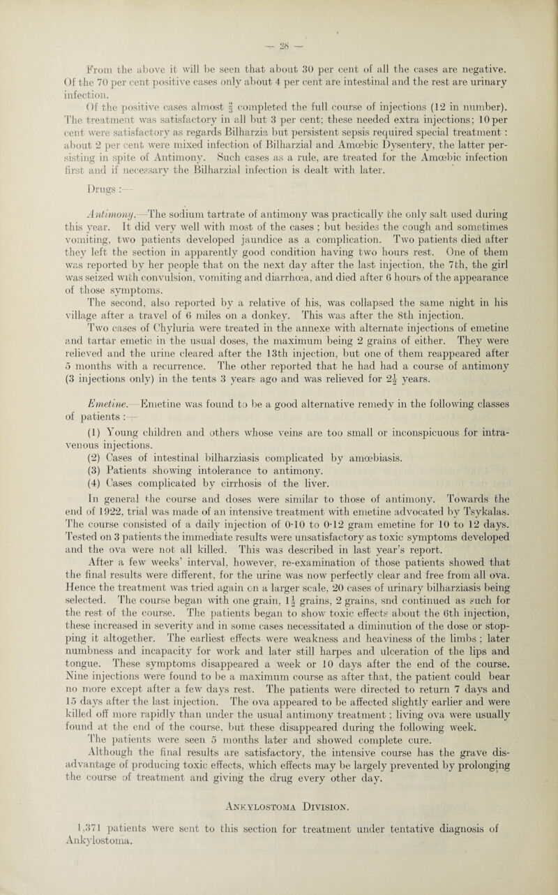 From rhe above it will be seen that about 30 per cent of all the cases are negative. Of the 70 per cent positive cases only about 4 per cent are intestinal and the rest are urinary infection. Of the positive cases almost § completed the full course of injections (12 in number). The treatment was satisfactory in all but 3 per cent; these needed extra injections; 10per cent were satisfactory as regards Bilharzia but persistent sepsis required special treatment : about 2 per cent were mixed infection of Bilharzial and Amoebic Dysentery, the latter per¬ sisting in spite of Antimony. Such cases as a rule, are treated for the Amoebic infection first and if necessary the Bilharzial infection is dealt with later. Drugs Antimony. The sodium tartrate of antimony was practically the only salt used during this year. It did very well with most of the cases ; but besides the cough and sometimes vomiting, two patients developed jaundice as a complication. Two patients died after they left the section in apparently good condition having two hours rest. One of them was reported by her people that on the next day after the last injection, the 7th, the girl was seized with convulsion, vomiting and diarrhoea, and died after 6 hours of the appearance of those symptoms. The second, also reported by a relative of his, was collapsed the same night in his village after a travel of 0 miles on a donkey, 'this was after the 8th injection. Two cases of Chyluria were treated in the annexe with alternate injections of emetine and tartar emetic in the usual doses, the maximum being 2 grains of either. They were relieved and the urine cleared after the 13th injection, but one of them reappeared after 5 months with a recurrence. The other reported that he had had a course of antimony (3 injections only) in the tents 3 years ago and was relieved for 2|- years. Emetine. Emetine was found to lie a good alternative remedy in the following classes of patients : (1) Young children and others whose veins are too small or inconspicuous for intra¬ venous injections. (2) Cases of intestinal bilharziasis complicated by amoebiasis. (3) Patients showing intolerance to antimony. (4) Cases complicated by cirrhosis of the liver. In general the course and doses were similar to those of antimony. Towards the end of 1922, trial was made of an intensive treatment with emetine advocated by Tsykalas. The course consisted of a daily injection of 0-10 to 0*12 gram emetine for 10 to 12 days. Tested on 3 patients the immediate results were unsatisfactory as toxic symptoms developed and the ova were not all killed. This was described in last year’s report. After a few weeks’ interval, however, re-examination of those patients showed that the final results were different, for the urine was now perfectly clear and free from all ova. Hence the treatment was tried again on a larger scale, 20 cases of urinary bilharziasis being selected. The course began with one grain, li grains, 2 grains, snd continued as such for the rest of the course. The patients began to show toxic effects about the 6th injection, these increased in severity and in some cases necessitated a diminution of the dose or stop¬ ping it altogether. The earliest effects were weakness and heaviness of the limbs ; later numbness and incapacity for work and later still harpes and ulceration of the lips and tongue. These symptoms disappeared a week or 10 days after the end of the course. Nine injections were found to be a maximum course as after that, the patient could bear no more except after a few days rest. The patients were directed to return 7 days and 15 days after the last injection. The ova appeared to be affected slightly earlier and were killed off more rapidly than under the usual antimony treatment; living ova were usually found at the end of the course, but these disappeared during the following week. The patients were seen 5 months later and showed complete cure. Although the final results are satisfactory, the intensive course has the grave dis¬ advantage of producing toxic effects, which effects may be largely prevented by prolonging the course of treatment and giving the drug every other day. Ankylostoma Division. 1,371 patients were sent to this section for treatment under tentative diagnosis of Ankylostoma.
