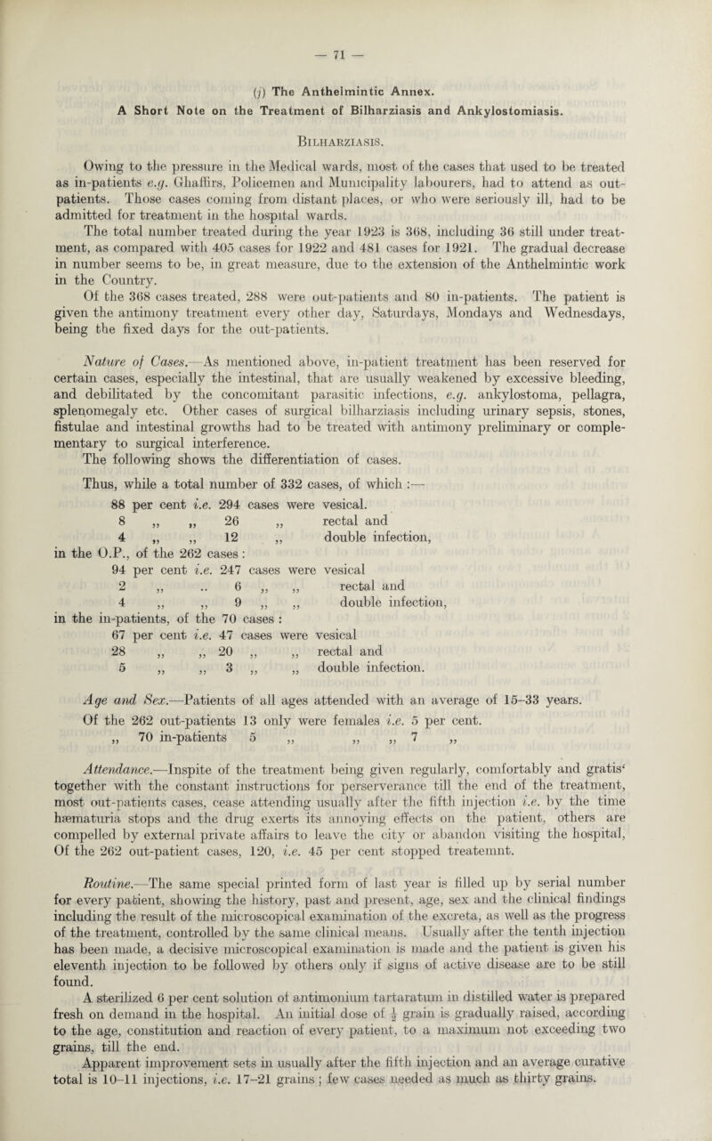 (j) The Antheimintic Annex. A Short Note on the Treatment of Bilharziasis and Ankylostomiasis. Bilharziasis. Owing to the pressure in the Medical wards, most of the cases that used to be treated as in-patients e.g. Ghaffirs, Policemen and Municipality labourers, had to attend as out¬ patients. Those cases coming from distant places, or who were seriously ill, had to be admitted for treatment in the hospital wards. The total number treated during the year 1923 is 368, including 36 still under treat¬ ment, as compared with 405 cases for 1922 and 481 cases for 1921. The gradual decrease in number seems to be, in great measure, due to the extension of the Anthelmintic work in the Country. Of bhe 368 cases treated, 288 were out-patients and 80 in-patients. The patient is given the antimony treatment every other day, Saturdays, Mondays and Wednesdays, being the fixed days for the out-patients. Nature of Cases.—As mentioned above, in-patient treatment has been reserved for certain cases, especially the intestinal, that are usually weakened by excessive bleeding, and debilitated by the concomitant parasitic infections, e.g. ankylostoma, pellagra, splenomegaly etc. Other cases of surgical bilharziasis including urinary sepsis, stones, fistulae and intestinal growths had to be treated with antimony preliminary or comple¬ mentary to surgical interference. The following shows the differentiation of cases. Thus, while a total number of 332 cases, of which :— 88 per cent i.e. 294 cases were vesical. 8 „ „ 26 ,, rectal and 4 „ ,, 12 ,, double infection, in the O.P., of the 262 cases: 94 per cent i.e. 247 cases were vesical 2 ,, ..6 ,, „ rectal and 4 ,, ,, 9 „ ,, double infection, in the in-patients, of the 70 cases : 67 per cent i.e. 47 cases were vesical 28 ,, „ 20 ,, ,, rectal and 5 ,, ,, 3 ,, ,, double infection. Age and Sex.—Patients of all ages attended with an average of 15-33 years. Of the 262 out-patients 13 only were females i.e. 5 per cent. ,, 70 in-patients 5 ,, „ ,, 7 „ Attendance.—Inspite of the treatment being given regularly, comfortably and gratis4 together with the constant instructions for perserverance till the end of the treatment, most out-patients cases, cease attending usually after the fifth injection i.e. by the time hsematuria stops and the drug exerts its annoying effects on the patient, others are compelled by external private affairs to leave the city or abandon visiting the hospital, Of the 262 out-patient cases, 120, i.e. 45 per cent stopped treatemnt. Routine.-—The same special printed form of last year is filled up by serial number for every patient, showing the history, past and present, age, sex and the clinical findings including the result of the microscopical examination of the excreta, as well as the progress of the treatment, controlled by the same clinical means. Usually after the tenth injection has been made, a decisive microscopical examination is made and the patient is given his eleventh injection to be followed by others only if signs of active disease are to be still found. A sterilized 6 per cent solution of antimonium tartaratum in distilled water is prepared fresh on demand in the hospital. An initial dose of \ grain is gradually raised, according to the age, constitution and reaction of every patient, to a maximum not exceeding two grains, till the end. Apparent improvement sets in usually after the fifth injection and an average curative total is 10-11 injections, i.e. 17-21 grains ; few cases needed as much as thirty grains.