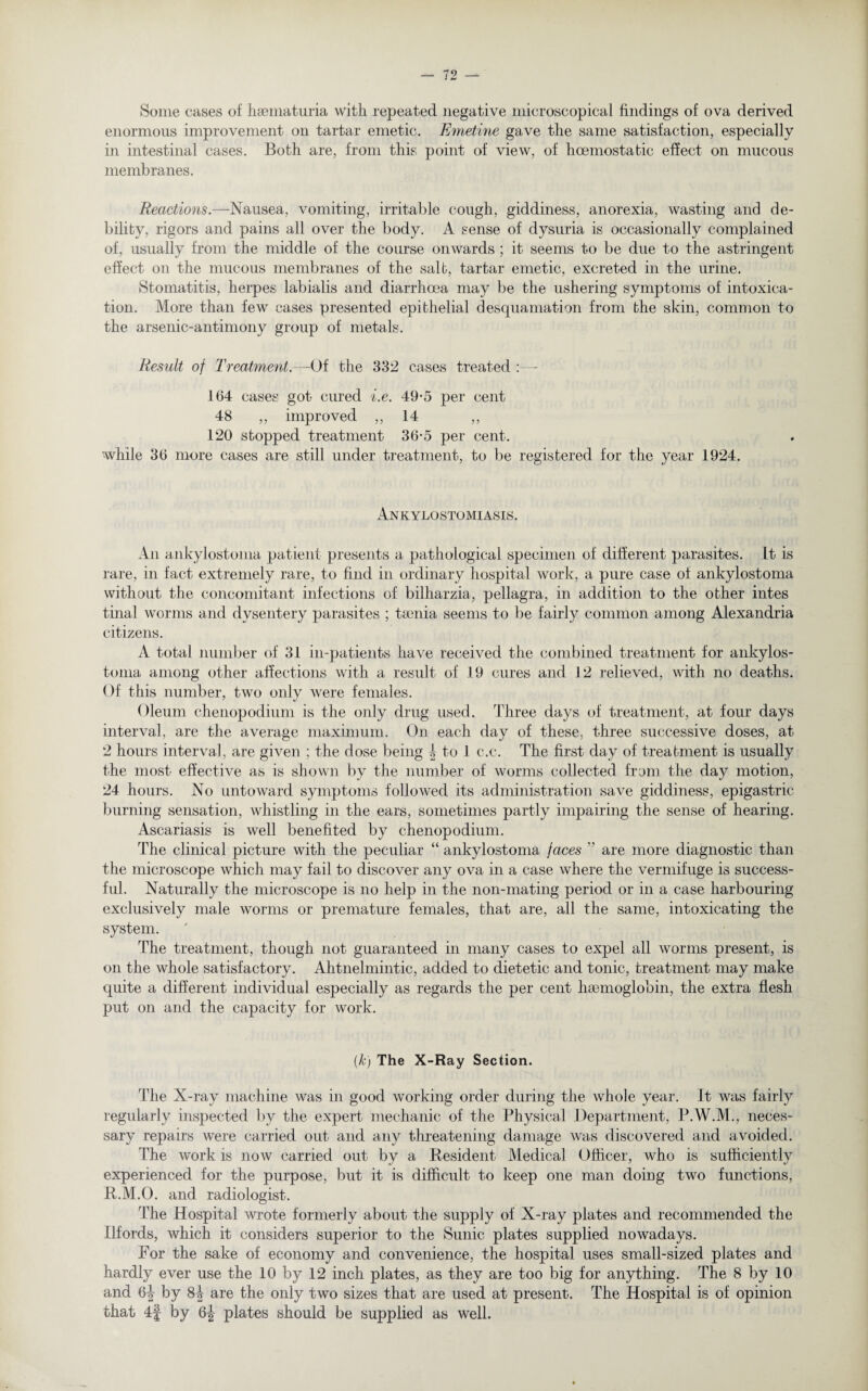 Some cases of hsematuria with repeated negative microscopical findings of ova derived enormous improvement on tartar emetic. Emetine gave the same satisfaction, especially in intestinal cases. Both are, from this point of view, of hcemostatic effect on mucous membranes. Reactions.—Nausea, vomiting, irritable cough, giddiness, anorexia, wasting and de¬ bility, rigors and pains all over the body. A sense of dysuria is occasionally complained of, usually from the middle of the course onwards ; it seems to be due to the astringent effect on the mucous membranes of the salt, tartar emetic, excreted in the urine. Stomatitis, herpes labialis and diarrhoea may be the ushering symptoms of intoxica¬ tion. More than few cases presented epithelial desquamation from the skin, common to the arsenic-antimony group of metals. Result of Treatment.—Of the 332 cases treated :— 164 cases got cured i.e. 49-5 per cent 48 „ improved ,, 14 ,, 120 stopped treatment 36-5 per cent. •while 36 more cases are still under treatment, to be registered for the year 1924. Ankylostomiasis. An ankylostoma patient presents a pathological specimen of different parasites. It is rare, in fact extremely rare, to find in ordinary hospital work, a pure case of ankylostoma without the concomitant infections of bilharzia, pellagra, in addition to the other intes tinal worms and dysentery parasites ; taenia seems to be fairly common among Alexandria citizens. A total number of 31 in-patients have received the combined treatment for ankylos- toma among other affections with a result of 19 cures and 12 relieved, with no deaths. Of this number, two only were females. Oleum chenopodium is the only drug used. Three days of treatment, at four days interval, are the average maximum. On each day of these, three successive doses, at 2 hours interval, are given ; the dose being 1 to 1 c.c. The first day of treatment is usually the most effective as is shown by the number of worms collected from the day motion, 24 hours. No untoward symptoms followed its administration save giddiness, epigastric burning sensation, whistling in the ears, sometimes partly impairing the sense of hearing. Ascariasis is well benefited by chenopodium. The clinical picture with the peculiar “ ankylostoma faces  are more diagnostic than the microscope which may fail to discover any ova in a case where the vermifuge is success¬ ful. Naturally the microscope is no help in the non-mating period or in a case harbouring exclusively male worms or premature females, that are, all the same, intoxicating the system. The treatment, though not guaranteed in many cases to expel all worms present, is on the whole satisfactory. Ahtnelmintic, added to dietetic and tonic, treatment may make quite a different individual especially as regards the per cent haemoglobin, the extra flesh put on and the capacity for work. (k) The X-Ray Section. The X-ray machine was in good working order during the whole year. It was fairly regularly inspected by the expert mechanic of the Physical Department, P.W.M., neces¬ sary repairs were carried out and any threatening damage was discovered and avoided. The work is now carried out by a Resident Medical Officer, who is sufficiently experienced for the purpose, but it is difficult to keep one man doing two functions, R.M.O. and radiologist. The Hospital wrote formerly about the supply of X-ray plates and recommended the Ilfords, which it considers superior to the Sunic plates supplied nowadays. For the sake of economy and convenience, the hospital uses small-sized plates and hardly ever use the 10 by 12 inch plates, as they are too big for anything. The 8 by 10 and 6| by 8| are the only two sizes that are used at present. The Hospital is of opinion that 4| by plates should be supplied as well.