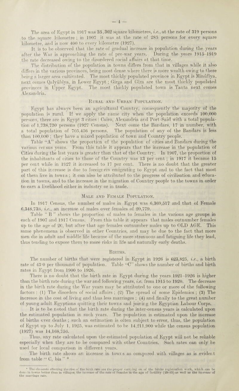 The area of Egypt in 1917 was 35,362 scpiare kilometres, i.e., at the rate of 319 persons to the scpiare kilometre ; in 1907 it was at the rate of 285 persons for every square kilometre, and is now 400 to every kilometre (1927). It is to be observed that the rate of gradual increase in population during the years after the War is approaching the rate of pre-war years. During the years 1915-1919 the rate decreased owing to the disordered social affairs at that time. The distribution of the population in towns differs from that in villages while it also differs in the various provinces, being most dense where there is more w'ealth owing to there being a larger area cultivated. The most thickly populated province in Egypt is Minufiya, next comes Qalyubiya, in Lower Egypt ; Girga and Giza are the most thickly populated provinces in Upper Egypt. The most thickly populated town is Tanta next comes Alexandria. Rural and Urban Population. Egypt has always been an agricultural Country, consequently the majority of the population is rural. If v7e a.pply the name city when the population exceeds 100,000 persons, there are in Egypt 3 cities : Cairo, Alexandria and Port-Said with a total popula¬ tion of 1,738,730 persons (1927 Census). Next come the Bandars, 17 in number, with a total population of 705,456 persons. The population of any of the Bandars is less than 100,000 ; they have a mixed population of town and Country people. Table “A” show's the proportion of the population of cities and Bandars during the various census years. From this table it appears that the increase in the population of Cities during the last years is greater than that of the Country. In 1907, the proportion of the inhabitants of cities to those of the Country was 13 per cent; in 1917 it became 15 per cent while in 1927 it increased to 17 per cent. There is no doubt that the greater part of this increase is due to foreigners emigrating to Egypt and to the fact that most of them live in towns ; it can also be attributed to the progress of civilisation and educa¬ tion in towns, and to the increase in the migration of Country people to the towns in order to earn a livelihood either in industry or in trade. Male and Female Population. In 1917 Census, the number of males in Egypt was 6,369,517 and that of Female 6,348,738, i.e., an increase of males over females of 20,779. Table “ B ” show's the proportion of males to females in the various age groups in each of 1907 and 1917 Census. From this table it appears that males outnumber females up to the age of 20, but after that age females outnumber males up to OLD AGE. This same phenomena is observed in other Countries, and may be due to the fact that more men die in adult and middle life because of the more strenuous and fatiguing life they lead, thus tending to expose them to more risks in life and naturally early deaths. Births. The number of births that wrere registered in Egypt in 1926 is 623,825, i.e., a birth rate of 43'0 per thousand of population. Table “C shows the number of births and birth rates in Egypt from 1900 to 1926. There is no doubt that the birth rate in Egypt during the years 1921-1926 is higher than the birth rate during the war and following years, i.e. from 1915 to 1920. The decrease in the birth rate during the War years may be attributed to one or more of the following factors : (1) The disorders of social affairs ; (2) The spread of some Epidemics ; (3) The increase in the cost of living and thus less marriages ; (4) and finally to the great number of young adult Egyptians quitting their towns and joining the Egyptian Labour Corps. It is to be noted that the birth rate during the inter-census years is calculated upon the estimated population in such years. The population is estimated upon the increase of births over deaths ; such an estimation is often subject to error, thus, the population of Egypt ui3 to Julv 1, 1925, was estimated to be 14.211,900 while the census population (1927) was 14,168,756. Thus, any rate calculated upon the estimated population of Egypt will not be reliable especially when they are to be compared with other Countries. Such rates can only be used for local comparison in different years. The birth rate shows an increase in towns as compared with villages as is evident from table ££ C, bis ” * * The elements effecting the rise oi the birth rate are the proper carrying on of the births registration work, which can be done in towns better than in villages, the increase of the rate of females in the age of fertility (15-15) as well as the increase of the marriage rate.