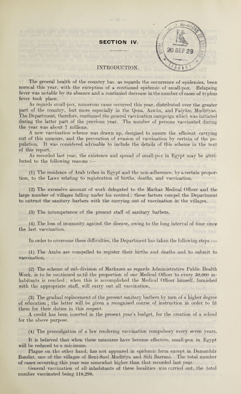 SECTION IV. INTRODUCTION. The general health of the country has, as regards the occurrence of epidemics, been normal this year, with the exception of a continued epidemic of small-pox. Relapsing fever was notable by its absence and a continued decrease in the number of cases of typhus fever took place. As regards small-pox, numerous cases occurred this year, distributed over the greater part of the country, but more especially in the Qena, Aswan, and Faiyum Mudiriyas. The Department, therefore, continued the general vaccination campaign which was initiated during the latter part of the previous year. The number of persons vaccinated during the year was about 7 millions. A new vaccination scheme was drawn up, designed to ensure the efficient carrying out of this measure, and the prevention of evasion of vaccination by certain of the po¬ pulation. It was considered advisable to include the details of this scheme in the text of this report. As recorded last year, the existence and spread of small-pox in Egypt may be attri¬ buted to the following reasons (1) The residence of x\rab tribes in Egypt and the non-adherence, by a certain propor¬ tion, to the Laws relating to registration of births, deaths, and vaccination. (2) The excessive amount of work delegated to the Markaz Medical Officer and the large number of villages falling under his control; these factors compel the Department to entrust the sanitary barbers with the carrying out of vaccination in the villages. (3) The incompetence of the present staff of sanitary barbers. (4) The loss of immunity against the disease, owing to the long interval of time since the last vaccination. In order to overcome these difficulties, the Department has taken the following steps :— (1) The Arabs are compelled to register their births and deaths and to submit to vaccination. (2) The scheme of sub-division of Markazes as regards Administrative Public Health Work, is to be continued until the proportion of one Medical Officer to every 30,000 in¬ habitants is reached ; when this is accomplished the Medical Officer himself, furnished with the appropriate staff, will carry out all vaccination. (3) The gradual replacement of the present sanitary barbers by men of a higher degree of education ; the latter will be given a recognised course of instruction in order to fit them for their duties in this respect. A credit has been inserted in the present year's budget, for the creation of a school for the above purpose. (4) The promulgation of a law rendering vaccination compulsory every seven years. It is believed that when these measures have become effective, small-pox in Egypt will be reduced to a minimum. Plague on the other hand, has not appeared in epidemic form except in Damanhur Bandar, one of the villages of Beni-Suef Mudiriya and Sidi Barrani. The total number of cases occurring this year was somewhat higher than that recorded last year. General vaccination of all inhabitants of these localities was carried out, the total number vaccinated being 118,298.