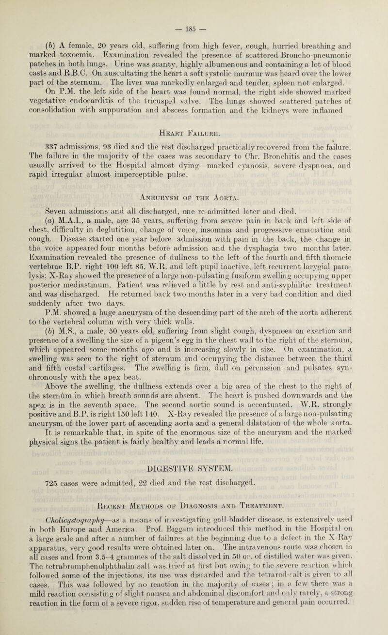 (b) A female, 20 years old, suffering from high fever, cough, hurried breathing and marked toxoemia. Examination revealed the presence of scattered Broncho-pneumonic, patches in both lungs. Urine was scanty, highly albumenous and containing a lot of blood casts and R.B.C. On auscultating the heart a soft systolic murmur was heard over the lower part of the sternum. The liver was markedly enlarged and tender, spleen not enlarged. On P.M. the left side of the heart was found normal, the right side showed marked vegetative endocarditis of the tricuspid valve. The lungs showed scattered patches of consolidation with suppuration and abscess formation and the kidneys were inflamed Heart Failure. 337 admissions, 93 died and the rest discharged practically recovered from the failure. The failure in the majority of the cases was secondary to Chr. Bronchitis and the cases usually arrived to the Hospital almost dying—marked cyanosis, severe dyspnoea, and rapid irregular almost imperceptible pulse. Aneurysm of the Aorta. Seven admissions and all discharged, one re-admitted later and died. (а) M.A.I., a male, age 35 years, suffering from severe pain in back and left side of chest, difficulty in deglutition, change of voice, insomnia and progressive emaciation and cough. Disease started one year before admission with pain in the back, the change in the voice appeared four months before admission and the dysphagia two months later. Examination revealed the presence of dullness to the left of the fourth and fifth thoracic vertebrae B.P. right 100 left 85, W.R. and left pupil inactive, left recurrent larygial para¬ lysis; X-Ray showed the presence of a large non-pulsating fusiform swelling occupying upper posterior mediastinum. Patient was relieved a little by rest and anti-syphilitic treatment and was discharged. He returned back two months later in a very bad condition and died suddenly after two days. P.M. showed a huge aneurysm of the descending part of the arch of the aorta adherent to the vertebral column with very thick walls. (б) M.S., a male, 50 years old, suffering from slight cough, dyspnoea on exertion and presence of a swelling the size of a pigeon's egg in the chest wall to the right of the sternum, which appeared some months ago and is increasing slowly in size. On examination, a. swelling was seen to the right of sternum and occupying the distance between the third and fifth costal cartilages. The swelling is firm, dull on percussion and pulsates syn¬ chronously with the apex beat. Above the swelling, the dullness extends over a big area of the chest to the right of the sternum in which breath sounds are absent. The heart is pushed downwards and the apex is in the seventh space. Tiie second aortic sound is accentuated. W.R. strongly positive and B.P. is right 150 left 140. X-Ray revealed the presence of a large non-pulsating aneurysm of the lower part of ascending aorta and a general dilatation of the whole aorta. It is remarkable that, in spite of the enormous size of the aneurysm and the marked physical signs the patient is fairly healthy and leads a normal life. DIGESTIVE SYSTEM. 725 cases were admitted, 22 died and the rest discharged. Recent Methods of Diagnosis and Treatment. Cholicystograpky—as a means of investigating gall-bladder disease, is extensively used in both Europe and America. Prof. Biggam introduced this method in the Hospital on a large scale and after a number of failures at the beginning due to a defect in the X-Ray apparatus, very good results were obtained later on. The intravenous route was chosen in all cases and from 3.5-4 grammes of the salt dissolved in 50 cc. of distilled water was given. The tetrabromphenolphthalin salt was tried at first but owing to the severe reaction which followed some of the injections, its use wras discarded and the tetrarod-r alt is given to all cases. This was followed by no reaction in the majority of cases ; in a few there was a mild reaction consisting of slight nausea and abdominal discomfort and only rarely, a strong reaction in the form of a severe rigor, sudden rise of temperature and general pain occurred.