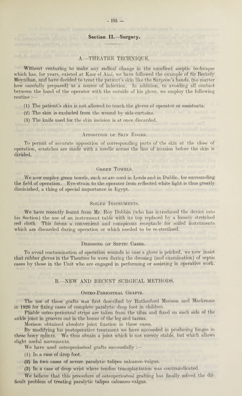 Section II.—Surgery. A.—THEATRE TECHNIQUE. Without venturing to make any radical change in the excellent aseptic technique which has, for years, existed at Kasr el Aini, we have followed the example of Sir Berkely Moynihan, and have decided to treat the patient’s skin like the Surgeon’s hands, (no matter how carefully prepared) as a source of infection. In addition, to avoiding all contact between the hand of the operator with the outside of his glove, we employ the following routine (1) The patient’s skin is not allowed to touch the gloves of operator or assistants. (2) The skin is excluded from the wound by side-curtains. (3) The knife used for the skin incision is at once discarded. Apposition of Skin Edoes. To permit of accurate apposition of corresponding parts of the skin at the close of operation, scratches are made with a needle across the line of incision before the skin is divided. Green Towels. We now employ green towels, such as are used in Leeds and in Dublin, for surrounding the field of operation. Eve-strain to the operator from reflected white light is thus greatly diminished, a thing of special importance in Egypt. Soiled Instruments. We have recently learnt from Mr. Roy Dobbin (who has introduced the device into his Section) the use of an instrument table with its top replaced by a loosely stretched red cloth. This forms a convenient and conspicous receptacle for soiled instruments which are discarded during operation or which needed to be re-sterilised. Dressing of Septic Cases. To avoid contamination of operation wounds in case a glove is pricked, we now insist that rubber gloves in the Theatres be worn during the dressing (and examination) of septic cases by those in the Unit who are engaged in performing or assisting in operative work. B.—NEW AND RECENT SURGICAL METHODS. Osteo-Periosteal Grafts. The use of these grafts was first described by Rutherford Morison and Mackenzie in 1926 for fixing cases of complete paralytic drop foot in children. Pliable osteo-periosteal strips are taken from the tibia and fixed on each side of the ankle joint in grooves out in the bones of the leg and tarsus. Morison obtained absolute joint fixation in these cases. By modifying his postoperative treatment we have succeeded in producing hinges in these bony splints. We thus obtain a joint which is not merely stable, but which allows slight useful movements. We have used osteoperiosteal grafts successfully :— (1) In a case of drop foot. (2) In two cases of severe paralytic talipes calcaneo-valgus. (3) In a case of drop wrist where tendon transplantation was contraindicated. We believe that this procedure of osteoperiosteal grafting has finally solved the dif¬ ficult problem of treating paralytic talipes calcaneo-valgus.