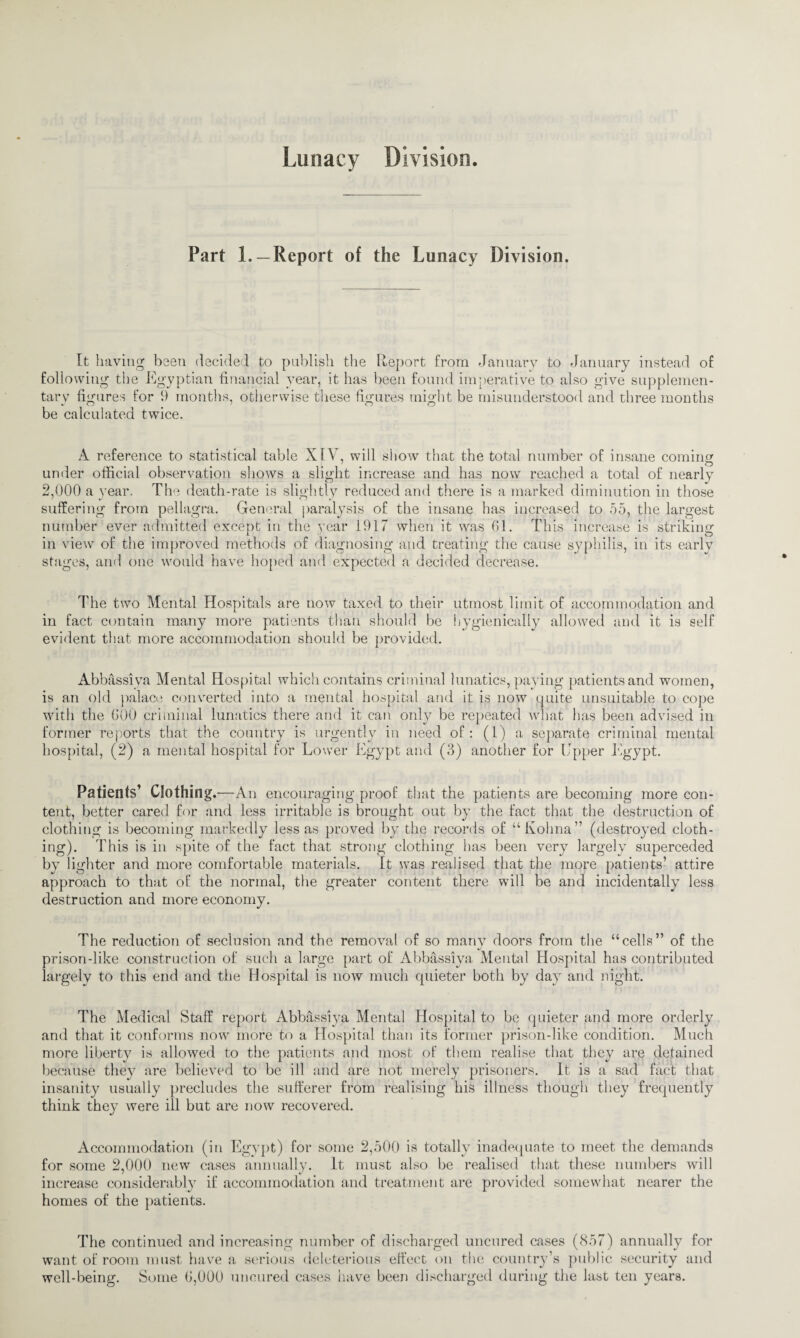 Lunacy Division. Part L —Report of the Lunacy Division. It having been decided to publish the Report from January to January instead of following the Egyptian financial year, it has been found imperative to also give supplemen¬ tary figures for 9 months, otherwise these figures might be misunderstood and three months be calculated twice. A reference to statistical table XIV, will show that the total number of insane coming under official observation shows a slight increase and has now reached a total of nearly 2,000 a year. The death-rate is slightly reduced and there is a marked diminution in those suffering from pellagra. General paralysis of the insane has increased to 55, the largest number ever admitted except in the year 1917 when it was 61. This increase is striking in view of the improved methods of diagnosing and treating the cause syphilis, in its early stages, and one would have hoped and expected a decided decrease. The two Mental Hospitals are now taxed to their utmost limit of accommodation and in fact contain many more patients than should be hygienically allowed and it is self evident that more accommodation should be provided. Abbassiva Mental Hospital which contains criminal lunatics, paying patients and women, is an old palace converted into a mental hospital and it is now quite unsuitable to cope with the 600 criminal lunatics there and it can only be repeated what has been advised in former reports that the country is urgently in need of: (1) a separate criminal mental hospital, (2) a mental hospital for Lower Egypt and (3) another for Upper Egypt. Patients’ Clothing .—An encouraging proof that the patients are becoming more con¬ tent, better cared for and less irritable is brought out by the fact that the destruction of clothing is becoming markedly less as proved by the records of “Kohna” (destroyed cloth¬ ing). This is in spite of the fact that strong clothing has been very largely superceded by lighter and more comfortable materials. It was realised that the more patients’ attire approach to that of the normal, the greater content there will be and incidentally less destruction and more economy. The reduction of seclusion and the removal of so many doors from the “cells” of the prison-like construction of such a large part of Abbassiya Mental Hospital has contributed largely to this end and the Hospital is now much quieter both by day and night. The Medical Staff report Abbassiya Mental Hospital to be quieter and more orderly and that it conforms now more to a Hospital than its former prison-like condition. Much more liberty is allowed to the patients and most of them realise that they are detained because they are believed to be ill and are not merely prisoners. It is a sad fact that insanity usually precludes the sufferer from realising his illness though they frequently think they were ill but are now recovered. Accommodation (in Egypt) for some 2,500 is totally inadequate to meet the demands for some 2,000 new cases annually. It must also be realised that these numbers will increase considerably if accommodation and treatment are provided somewhat nearer the homes of the patients. The continued and increasing number of discharged uncured cases (857) annually for want of room must have a serious deleterious effect on the country’s public security and well-being. Some 6,000 uncured cases have been discharged during the last ten years.