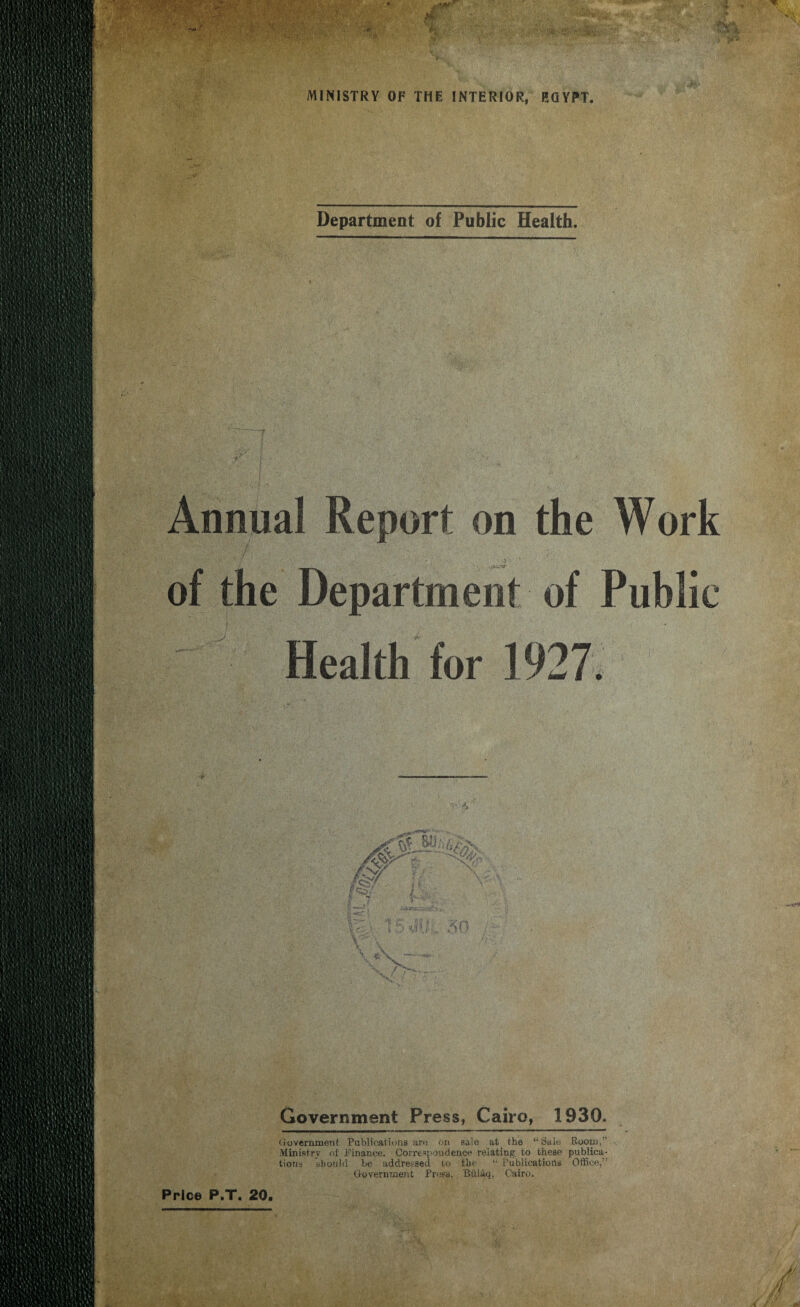 M ■ K'f. > ' MINISTRY OF THE INTERIOR, EGYPT. Department of Public Health. Annua! Report on the Work of the Department of Public Health for 1927. Government Press, Cairo, 1930. Government Publications are ori sale at the ‘‘Sale Room, Ministry of Finance. Correspondence relating to these publica¬ tions should be addressed to the 1‘ Publications Office,” Government Press, Bdlaq, Cairo.