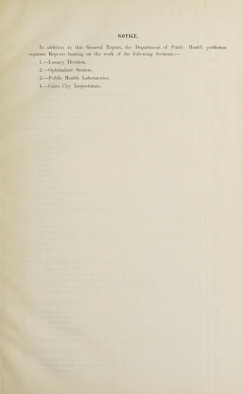 NOTICE. In addition to this General Report, the Department of Public Health publishes separate Reports bearing on the work of the following Sections :— 1. —Lunacy Division. 2. —Ophthalmic Section. 3. —Public Health Laboratories. 4. —Cairo City Inspectorate.