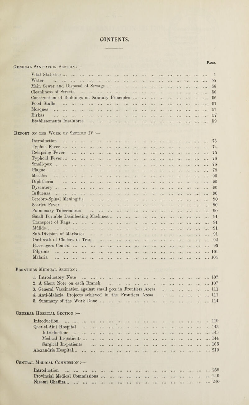 CONTENTS General Sanitation Section :— Vital Statistics. Water . Main Sewer and Disposal of Sewage. Cleanliness of Streets . Construction of Buildings on Sanitary Principles Food Stuffs . Mosques . Birkas . Etablissements Insalubres . Pag*. ... 1 ... 55 ... 56 ... 56 ... 56 ... 57 ... 57 ... 57 ... 59 Report on the Work of Section IV:— Introduction . Typhus Fever . Relapsing Fever . Typhoid Fever. Small-pox. Plague. Measles . Diphtheria . Dysentery. Influenza . Cerebro-Spinal Meningitis . Scarlet Fever . Pulmonary Tuberculosis . Small Portable Disinfecting Machines... Transport of Rags. Mulids. Sub-Division of Markazes . Outbreak of Cholera in Traq . Passengers Control. Pilgrims . Malaria . 73 74 75 76 76 78 90 90 90 90 90 90 90 91 91 91 91 92 95 101 104 Frontiers Medical Section :— 1. Introductory Note . .. 2. A Short Note on each Branch . 3. General Vaccination against small pox in Frontiers Areas 4. Anti-Malaria Projects achieved in the Frontiers Areas 5. Summary of the Work Done. ... 107 ... 107 ... Ill ... Ill ... 114 General Hospital Section :— Introduction . Qasr-el-Aini Hospital . *. Introduction ... ... Medical In-patients ... Surgical In-patients Alexandria Hospital... AAA AAA it A AAA AAA A • A « 4 » AAA AAA AAA » A AAA AAA til AAA AAA All AAa ... 119 ... 143 ... 143 ... 144 ... 165 ... 219 Central Medical Commission - Introduction ... ... ... ... ... ... ... ... ... ... ... ... ... ... ... ... »•• 239 Provincial Medical Commissions ... .. .. ... 240 I7izami Gkafhrs... ... ... ... ... ... ... ... ... ... ... ... ... ... ... ... ... 240