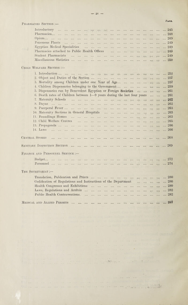 Pharmacies Section Pass. Introductory ... ... Pharmacies. Opium... Poisonous Plants . Egyptian Medical Specialities . Pharmacies attached to Public Health Offices Student Pharmacists . Miscellaneous Slatistics. .245 .248 .249 .249 .249 .240 .249 .250 Child Welfare Section 1. Introduction.,. ... ... it. .,. ... ... ... 2. Object and Duties of the Section. 3. Mortality among Children under one Year of Agp. 4. Children Dispensaries belonging to the Governpient. 5. Dispensaries run by Benevolent Egyptian or Foreign Sopietjes 6. Death rates of Children between 1—9 years during the last four 7. Maternity Schools . ,.. 8. Dayas . 9. Puerperal Fever. 10. Maternity Sections in General Hospitals . 11. Foundlings Homes . 12. Child Welfare Centres . 13. Propaganda . 14. Laws . years ... 257 ... 257 ... 257 ... 259 ... 261 ... 261 ... 262 ... 262 ... 263 ... 263 ... 263 ... 265 ... 266 ... 266 Central Stores . Sanitary Inspection Section . Finance and Personnel Service :— Budget. Personnel . ... 268 ... 269 ... 272 ... 274 The Secretariat :— Translation, Publication and Prints . Codification of Regulations and Instructions of the Department Health Congresses and Exhibitions . Laws, Regulations and Arretes . Public Health Contraventions. i • • • • f ... 280 ... 280 ... 280 ... 282 ... 282 Medical and Allied Permits • • • • • • ... 287