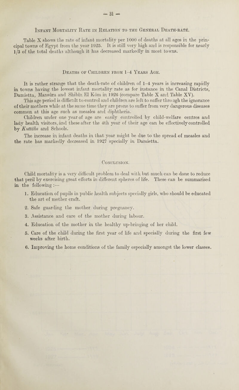 Infant Mortality Rate in Relation to the General Death-rat^. Table X shows the rate of infant mortality per 1000 of deaths at all ages in the prin* cipal towns of Egypt from the year 1925. It is still very high and is responsible for nearly 1/3 of the total deaths although it has decreased markedly in most towns. Deaths of Children from 1-4 Years Age. It is rather strange that the death-rate of children of 1-4 years is increasing rapidly in towns having the lowest infant mortality rate as for instance in the Canal Districts, Damietta, Mansura and Shibin El Kom in 1926 (compare Table X and Table XV). This age period is difficult to control and children are left to suffer through the ignorance of their mothers while at the same time they are prone to suffer from very dangerous diseases common at this age such as measles and diphtheria. Children under one year of age are easily controlled by child-welfare centres and lady health visitors, and these after the 4th year of their age can be effectively controlled by Kuttabs and Schools. The increase in infant deaths in that year might be due to the spread of measles and the rate has markedly decreased in 1927 specially in Damietta. Conclusion. * Child mortality is a very difficult problem to deal with but much can be done to reduce that peril by exercising great efforts in different spheres of life. These can be summarised in the following :— 1. Education of pupils in public health subjects specially girls, who should be educated the art of mother craft. 2. Safe guarding the mother during pregnancy. 3. Assistance and care of the mother during labour. 4. Education of the mother in the healthy up-bringing of her child. 5. Care of the child during the first year of life and specially during the first few weeks after birth. 6. Improving the home conditions of the family especially amongst the lower classes.