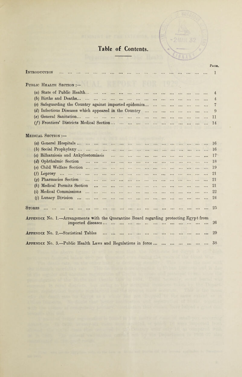 Table of Contents. Introduction Pao*. 1 Public Health Section :— (а) State of Public Health. 4 (б) Births and Deaths. 4 (c) Safeguarding the Country against imported epidemics. 7 (d) Infectious Diseases which appeared in the Country . 9 (e) General Sanitation. 11 (/) Frontiers’ Districts Medical Section. .. 14 Medical Section :— (a) General Hospitals. (b) Social Prophylaxy. (c) Bilharziosis and Ankylostomiasis (d) Ophthalmic Section . (e) Child Welfare Section. (/) Leprosy . (g) Pharmacies Section . (h) Medical Permits Section ... (i) Medical Commissions . (;) Lunacy Division . Stores •*« . •« ... ... ... ... • . 16 . 16 . 17 . 18 . 19 . 21 . 21 . 21 . 22 . 24 . 25 Appendix No. 1.—Arrangements with the Quarantine Board regarding protecting Egypt from imported diseases... ... ... ... ... .. ... ... ... ... ... ... ... 26 Appendix No. 2.—Statistical Tables . 29 Appendix No. 3.—Public Health Laws and Regulations in force. 38