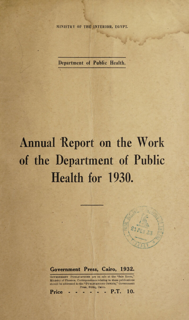 Department of Public Health. Annual Report on the Work of the Department of Public Health for 1930. Government Press, Cairo, 1932. Government Publications are on sale at the “Sale Room,” Ministry of Finance. Correspondence relating to these publications should be addressed to the “Publications Office,” Government Press, Bulaq, Cairo.