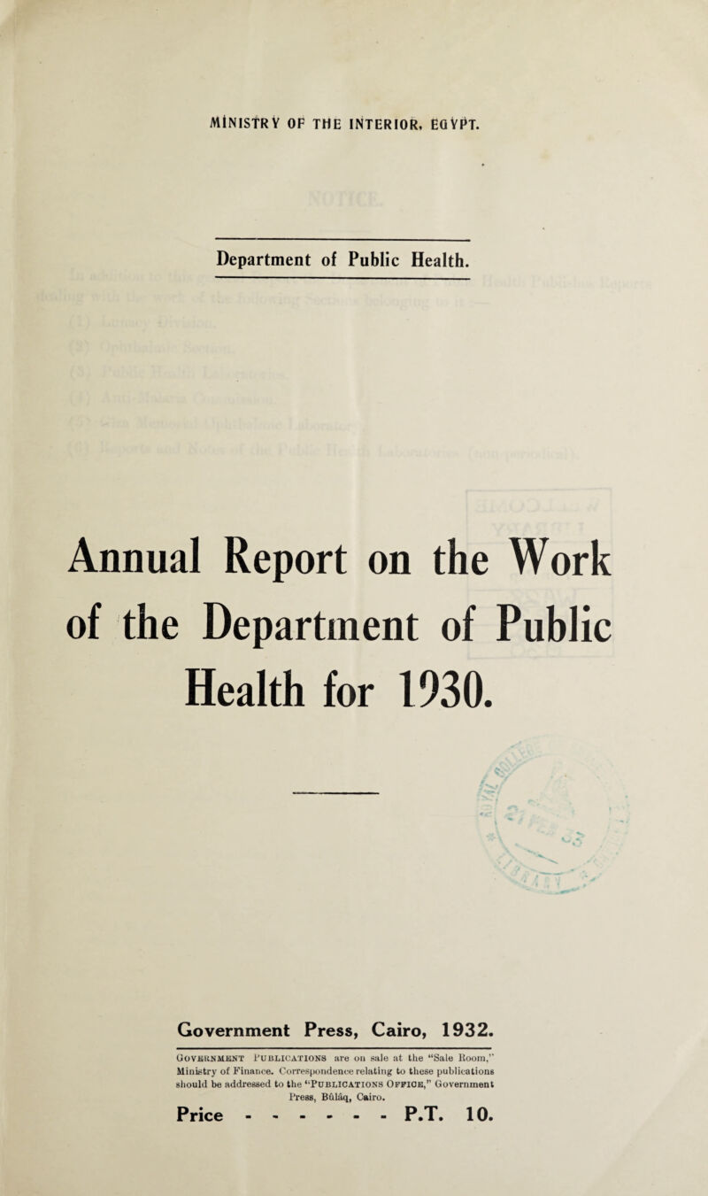 Department of Public Health. Annual Report on the Work of the Department of Public Health for 1930. Government Press, Cairo, 1932. Government Publications are on sale at the “Sale Room,’' Ministry of Finance. Correspondence relating to these publications should be addressed to the “Publications Office,” Government Press, Bulaq, Cairo.