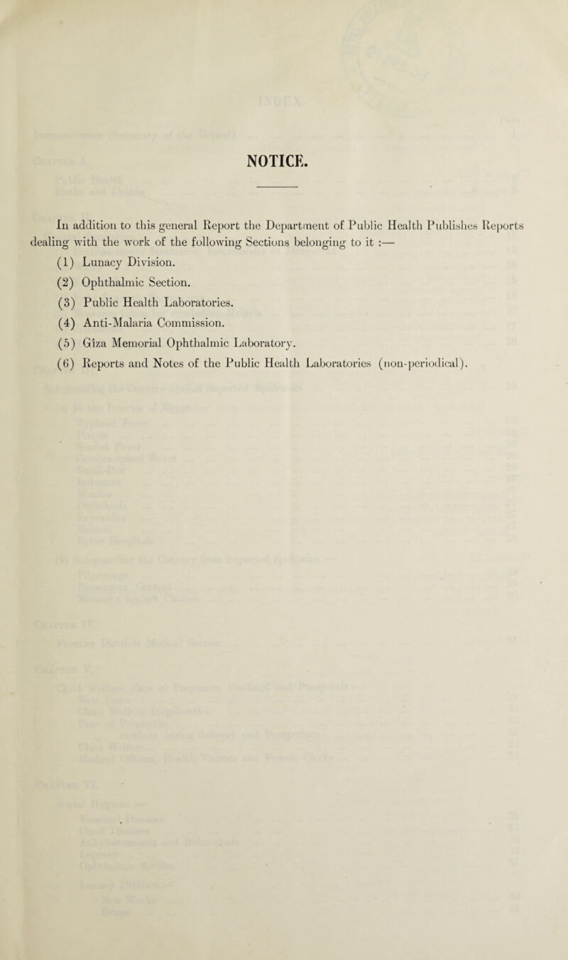 In addition to this general Report the Department of Public Health Publishes Reports dealing with the work of the following Sections belonging to it :— (1) Lunacy Division. (2) Ophthalmic Section. (3) Public Health Laboratories. (4) Anti-Malaria Commission. (5) Giza Memorial Ophthalmic Laboratory. (6) Reports and Notes of the Public Health Laboratories (non-periodical).